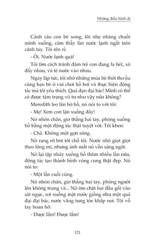 Nhûäng àiïìu bònh dõ



   Caãnh caáo con beá xong, töi nheå nhaâng chuöìi
mònh xuöëng, caãm thêëy laân nûúác laånh ngùæt trïn
caánh tay. Töi rïn ró:
   - Öi. Nûúác laånh quaá!
   Töi tòm caách traánh àaám treã con àang la heát, xö
àêíy nhau, vaâ teá nûúác vaâo nhau.
    Ngay lêåp tûác, töi nhúá nhûäng muâa heâ thúâi thú êëu
cuâng baån beâ úã vui chúi höì búi vaâ thûåc hiïån àöång
taác maâ töi yïu thñch. Quaã àaån àaåi baác! Mònh coá thïí
coá àûúåc têm traång vö tû nhû vêåy nûäa khöng?
   Meredith leo lïn búâ höì, noá noái to vúái töi:
   - Meå! Xem con lùån xuöëng àêy!
   Noá nhoán chên, giú thùèng hai tay, phoáng xuöëng
höì bùçng möåt àöång taác thêåt tuyïåt vúâi. Töi khen:
   - Chaâ. Khöng möåt gúån soáng.
   Noá raång rúä búi túái chöî töi. Nûúác nhoã gioåt gioåt
theo löng mi, nhûng aánh mùæt noá vêîn saáng ngúâi.
   Noá laåi têåp nhaãy xuöëng höì thïm nhiïìu lêìn nûäa,
àöång taác taåo thaânh hònh voâng cung thêåt àeåp. Noá
noái to:
   - Möåt lêìn cuöëi cuâng.
    Noá nhoán chên, giú thùèng hai tay, phoáng ngûúâi
lïn khöng trung vaâ... Noá öm chùåt hai àêìu göëi vaâo
saát ngûåc, rúi xuöëng mùåt nûúác giöëng nhû möåt quaã
àaåi àaåi baác, nûúác vùng tung toáe khùæp núi. Töi vöî
tay hoan hö:
   - Àûúåc lùæm! Àûúåc lùæm!


                              121
 