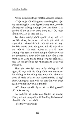 Haåt giöëng têm höìn



   Noá lao àïën àûáng trûúác mùåt töi, vûâa cûúâi vûâa noái:
    - Thêåt tuyïåt vúâi! Giöëng nhû con àang bay vêåy.
Meå biïët trong luác àang úã giûäa khöng trung, con àaä
cêìu nguyïån àiïìu gò khöng? Con lêìm thêìm “Cêìu
cho böå àöì búi cuãa con àûâng bung ra...” Öi, tuyïåt
lùæm meå úi. Meå, ài theo con ài.
   Töi nhùæm mùæt laåi, chuâi ngûúâi xuöëng nûúác vúái
noá. Bïn dûúái, laân nûúác laånh ngùæt yïn tônh vaâ
tuyïåt diïåu. Meredith búi trûúác töi möåt saãi tay.
Töi bùæt chûúác àöång taác giöëng noá, àïí mùåc thên
thïí lûúát ài. Töi nghô buång: AÂ, àêy laâ thiïn
àûúâng. Vêåy taåi sao mònhkhöng muöën bûúác vaâo?
Töi súå ngûúâi ta nhòn thêëy thên hònh xêëu xñ cuãa
mònh sao? Cùng thùèng trong loâng töi biïën mêët,
nhû laân soáng biïín xö daåt nhûäng maãnh voã soâ vaâo
trong búâ.
   Thúâi gian coân laåi trong ngaây, chuáng töi thaã
ngûäa, àïí mùåc maái toác böìng bïình trïn mùåt nûúác.
Röìi chuáng töi búi àûáng, àaåp nûúác nhû choá, vêån
àöång caã tûá chi àïí àaánh thûác bùæp thõt tûâ lêu àaä nguã
quïn. Chuáng töi baám vaâo hai bïn têëm vaán trûúåt
cuãa noá vaâ noái chuyïån. Noá thuã thó:
   - Coá nhiïìu viïåc àaä xaãy ra maâ con khöng coá thò
giúâ àïí kïí vúái meå.
   Röìi noá kïí lïí hïët tin tûác naây àïën tin tûác kia cho
töi nghe. Cuöëi cuâng, àöi mùæt àen loáng laánh cuãa noá
nhòn töi chùm chuá vaâ hoãi:
   - Meå thêëy vui khöng?


                            122
 