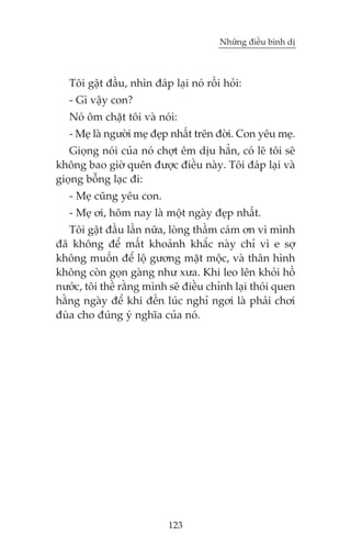 Nhûäng àiïìu bònh dõ



   Töi gêåt àêìu, nhòn àaáp laåi noá röìi hoãi:
   - Gò vêåy con?
   Noá öm chùåt töi vaâ noái:
   - Meå laâ ngûúâi meå àeåp nhêët trïn àúâi. Con yïu meå.
   Gioång noái cuãa noá chúåt ïm dõu hùèn, coá leä töi seä
khöng bao giúâ quïn àûúåc àiïìu naây. Töi àaáp laåi vaâ
gioång böîng laåc ài:
   - Meå cuäng yïu con.
   - Meå úi, höm nay laâ möåt ngaây àeåp nhêët.
   Töi gêåt àêìu lêìn nûäa, loâng thêìm caám ún vò mònh
àaä khöng àïí mêët khoaãnh khùæc naây chó vò e súå
khöng muöën àïí löå gûúng mùåt möåc, vaâ thên hònh
khöng coân goån gaâng nhû xûa. Khi leo lïn khoãi höì
nûúác, töi thïì rùçng mònh seä àiïìu chónh laåi thoái quen
hùçng ngaây àïí khi àïën luác nghó ngúi laâ phaãi chúi
àuâa cho àuáng yá nghôa cuãa noá.




                            123
 