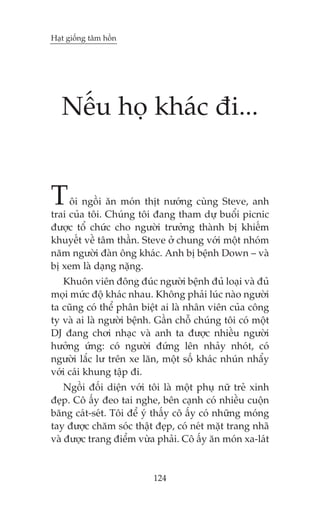 Haåt giöëng têm höìn




   Nïëu hoå khaác ài...


T    öi ngöìi ùn moán thõt nûúáng cuâng Steve, anh
trai cuãa töi. Chuáng töi àang tham dûå buöíi picnic
àûúåc töí chûác cho ngûúâi trûúãng thaânh bõ khiïëm
khuyïët vïì têm thêìn. Steve úã chung vúái möåt nhoám
nùm ngûúâi àaân öng khaác. Anh bõ bïånh Down – vaâ
bõ xem laâ daång nùång.
   Khuön viïn àöng àuác ngûúâi bïånh àuã loaåi vaâ àuã
moåi mûác àöå khaác nhau. Khöng phaãi luác naâo ngûúâi
ta cuäng coá thïí phên biïåt ai laâ nhên viïn cuãa cöng
ty vaâ ai laâ ngûúâi bïånh. Gêìn chöî chuáng töi coá möåt
DJ àang chúi nhaåc vaâ anh ta àûúåc nhiïìu ngûúâi
hûúãng ûáng: coá ngûúâi àûáng lïn nhaãy nhoát, coá
ngûúâi lùæc lû trïn xe lùn, möåt söë khaác nhuán nhêíy
vúái caái khung têåp ài.
    Ngöìi àöëi diïån vúái töi laâ möåt phuå nûä treã xinh
àeåp. Cö êëy àeo tai nghe, bïn caånh coá nhiïìu cuöån
bùng caát-seát. Töi àïí yá thêëy cö êëy coá nhûäng moáng
tay àûúåc chùm soác thêåt àeåp, coá neát mùåt trang nhaä
vaâ àûúåc trang àiïím vûâa phaãi. Cö êëy ùn moán xa-laát


                          124
 