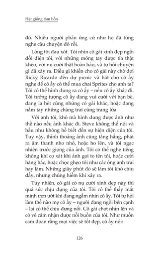 Haåt giöëng têm höìn



àoá. Nhiïìu ngûúâi phaãn ûáng cûá nhû hoå àaä tûâng
nghe cêu chuyïån àoá röìi.
   Loâng töi àau xoát. Töi nhòn cö gaái xinh àeåp ngöìi
àöëi diïån töi, vúái nhûäng moáng tay àûúåc tóa thêåt
kheáo, vúái nuå cûúâi thêåt hoaân haão, vaâ tûå hoãi chuyïån
gò àaä xaãy ra. Àiïìu gò khiïën cho cö gaái naây chúâ àúåi
Ricky Ricardo àïën dûå picnic vaâ haát cho cö êëy
nghe àïí cö êëy coá thïí mua chai Sprites cho anh ta?
Töi coá thïí hònh dung ra cö êëy – nïëu cö êëy khaác ài.
Töi tûúãng tûúång cö êëy àang vui cûúâi vúái baån beâ,
àang la heát cuâng nhûäng cö gaái khaác, hoùåc àang
nùæm tay nhûäng chaâng trai cuâng trang lûáa.
   Vúái anh töi, khoá maâ hònh dung àûúåc aãnh nhû
thïë naâo nïëu aãnh khaác ài. Steve khöng thïí noái vaâ
hêìu nhû khöng hïì biïët àïën sûå hiïån diïån cuãa töi.
Tuy vêåy, thónh thoaãng aãnh cuäng tùçng hùæng, phaát
ra êm thanh nho nhoã, hoùåc ho lïn, vaâ töi ngaåc
nhiïn trûúác gioång cuãa aãnh. Töi coá thïí nghe tiïëng
khöng khñ coå xaát khi aãnh goåi to tïn töi, hoùåc cûúâi
hùng hùæc, hoùåc choåc gheåo töi nhû caác öng anh trai
hay laâm. Nhûäng giêy phuát àoá seä laâm töi khoá chõu
àêëy, nhûng chuáng hiïëm khi xaãy ra.
    Tuy nhiïn, cö gaái coá nuå cûúâi xinh àeåp naây thò
quaá sûác chõu àûång cuãa töi. Töi coá thïí thêëy mùæt
mònh ûún ûúát khi àang ngùæm nhòn cö êëy. Töi tûå hoãi
laâm thïë naâo meå cö êëy – ngûúâi àang ngöìi bïn caånh
– laåi coá thïí chõu àûång nöíi. Cö gaái chúåt nhòn lïn vaâ
coá veã caãm nhêån àûúåc nöîi buöìn cuãa töi. Nhû muöën
cam àoan rùçng moåi viïåc seä töët àeåp, cö êëy noái:


                            126
 