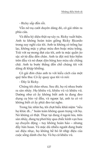 Nhûäng àiïìu bònh dõ



   - Ricky sùæp àïën röìi.
  Vêîn núã nuå cûúâi duyïn daáng àoá, cö gaái nhòn ra
phña cûãa.
    Vaâ àiïìu kyâ diïåu thêåt sûå xaãy ra. Ricky xuêët hiïån.
Anh ta khöng hoaân toaân giöëng Ricky Ricardo
trong suy nghô cuãa töi. Anh ta khöng coá tröëng luåc
laåc, khöng mùåc y phuåc maâu àen hoùåc maâu trùæng.
Traái vúái sûå mong àúåi cuãa töi, anh ta mùåc quêìn aáo
sùåc súä tûâ àêìu àïën chên. Anh ta àöåi muä baão hiïím
trïn àêìu vaâ noá àûúåc daán bùng keo maâu sùæc chùçng
chõt. Anh ta bûúác thùèng àïën chöî chuáng töi vúái
daáng ài khêåp khiïîng.
  Cö gaái àoán chaâo anh ta vúái kiïíu caách cuãa möåt
quyá tiïíu thû. Cö êëy quay qua töi vaâ noái:
   - Àêy laâ Ricky.
   Chuáng töi chaâo nhau. Sau àoá, hoå ruã nhau bûúác
ra saân nhaãy. Hoå khiïu vuä, khiïu vuä vaâ khiïu vuä.
Dûúâng nhû cö êëy khöng biïët anh ta àang àeo
duång cuå baão vïå àêìu, vaâ ngûúåc laåi, anh ta coá veã
khöng biïët cö êëy phaãi àeo tai nghe.
    Trong luác nhòn hoå, töi chúåt hiïíu khaái niïåm “nïëu
hoå khaác ài...” hoaân toaân khöng quan troång vúái hoå.
Noá khöng coá thêåt. Thûåc taåi àang úã ngoaâi kia, trïn
saân nhaãy, àang tûå phúi baây qua chiïëc kñnh vaån hoa
sûå chuyïín àöång – tuy khöng hoaân haão – nhûng
àêìy hên hoan. Vaâ mùåc duâ nhiïìu ngûúâi àang bûúác
sai àiïåu nhaåc, hoå khöng hïì boã lúä nhõp àiïåu cuãa
cuöåc söëng daânh cho hoå. Vaâ hoå cûá khiïu vuä.


                             127
 
