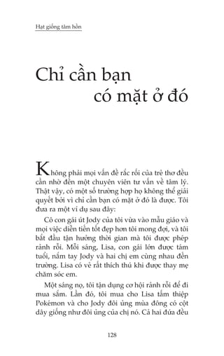 Haåt giöëng têm höìn




Chó cêìn baån
        coá mùåt úã àoá



K     höng phaãi moåi vêën àïì rùæc röëi cuãa treã thú àïìu
cêìn nhúâ àïën möåt chuyïn viïn tû vêën vïì têm lyá.
Thêåt vêåy, coá möåt söë trûúâng húåp hoå khöng thïí giaãi
quyïët búãi vò chó cêìn baån coá mùåt úã àoá laâ àûúåc. Töi
àûa ra möåt vñ duå sau àêy:
    Cö con gaái uát Jody cuãa töi vûâa vaâo mêîu giaáo vaâ
moåi viïåc diïîn tiïën töët àeåp hún töi mong àúåi, vaâ töi
bùæt àêìu têån hûúãng thúâi gian maâ töi àûúåc pheáp
raãnh röîi. Möîi saáng, Lisa, con gaái lúán àûúåc taám
tuöíi, nùæm tay Jody vaâ hai chõ em cuâng nhau àïën
trûúâng. Lisa coá veã rêët thñch thuá khi àûúåc thay meå
chùm soác em.
  Möåt saáng noå, töi têån duång cú höåi raãnh röîi àïí ài
mua sùæm. Lêìn àoá, töi mua cho Lisa têëm thiïåp
Pokeámon vaâ cho Jody àöi uãng muâa àöng coá cöåt
dêy giöëng nhû àöi uãng cuãa chõ noá. Caã hai àûáa àïìu


                           128
 