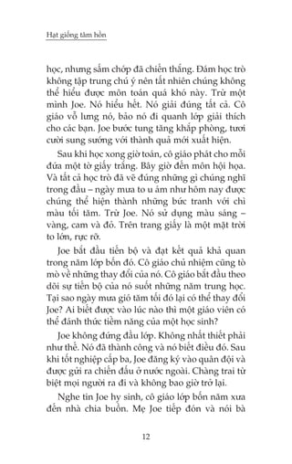 Haåt giöëng têm höìn



hoåc, nhûng sêëm chúáp àaä chiïën thùæng. Àaám hoåc troâ
khöng têåp trung chuá yá nïn têët nhiïn chuáng khöng
thïí hiïíu àûúåc mön toaán quaá khoá naây. Trûâ möåt
mònh Joe. Noá hiïíu hïët. Noá giaãi àuáng têët caã. Cö
giaáo vöî lûng noá, baão noá ài quanh lúáp giaãi thñch
cho caác baån. Joe bûúác tung tùng khùæp phoâng, tûúi
cûúâi sung sûúáng vúái thaânh quaã múái xuêët hiïån.
   Sau khi hoåc xong giúâ toaán, cö giaáo phaát cho möîi
àûáa möåt túâ giêëy trùæng. Bêy giúâ àïën mön höåi hoåa.
Vaâ têët caã hoåc troâ àaä veä àuáng nhûäng gò chuáng nghô
trong àêìu – ngaây mûa to u aám nhû höm nay àûúåc
chuáng thïí hiïån thaânh nhûäng bûác tranh vúái chò
maâu töëi tùm. Trûâ Joe. Noá sûã duång maâu saáng –
vaâng, cam vaâ àoã. Trïn trang giêëy laâ möåt mùåt trúâi
to lúán, rûåc rúä.
   Joe bùæt àêìu tiïën böå vaâ àaåt kïët quaã khaã quan
trong nùm lúáp böën àoá. Cö giaáo chuã nhiïåm cuäng toâ
moâ vïì nhûäng thay àöíi cuãa noá. Cö giaáo bùæt àêìu theo
doäi sûå tiïën böå cuãa noá suöët nhûäng nùm trung hoåc.
Taåi sao ngaây mûa gioá tùm töëi àoá laåi coá thïí thay àöíi
Joe? Ai biïët àûúåc vaâo luác naâo thò möåt giaáo viïn coá
thïí àaánh thûác tiïìm nùng cuãa möåt hoåc sinh?
   Joe khöng àûáng àêìu lúáp. Khöng nhêët thiïët phaãi
nhû thïë. Noá àaä thaânh cöng vaâ noá biïët àiïìu àoá. Sau
khi töët nghiïåp cêëp ba, Joe àùng kyá vaâo quên àöåi vaâ
àûúåc gûãi ra chiïën àêëu úã nûúác ngoaâi. Chaâng trai tûâ
biïåt moåi ngûúâi ra ài vaâ khöng bao giúâ trúã laåi.
   Nghe tin Joe hy sinh, cö giaáo lúáp böën nùm xûa
àïën nhaâ chia buöìn. Meå Joe tiïëp àoán vaâ noái baâ


                            12
 