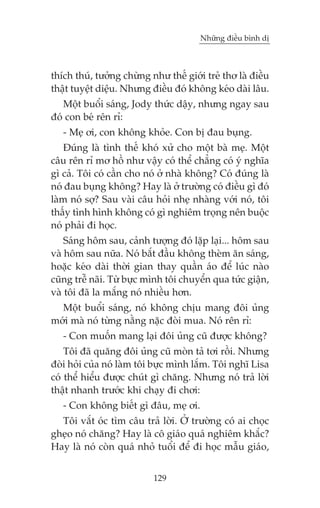 Nhûäng àiïìu bònh dõ



thñch thuá, tûúãng chûâng nhû thïë giúái treã thú laâ àiïìu
thêåt tuyïåt diïåu. Nhûng àiïìu àoá khöng keáo daâi lêu.
   Möåt buöíi saáng, Jody thûác dêåy, nhûng ngay sau
àoá con beá rïn ró:
   - Meå úi, con khöng khoãe. Con bõ àau buång.
    Àuáng laâ tònh thïë khoá xûã cho möåt baâ meå. Möåt
cêu rïn ró mú höì nhû vêåy coá thïí chùèng coá yá nghôa
gò caã. Töi coá cêìn cho noá úã nhaâ khöng? Coá àuáng laâ
noá àau buång khöng? Hay laâ úã trûúâng coá àiïìu gò àoá
laâm noá súå? Sau vaâi cêu hoãi nheå nhaâng vúái noá, töi
thêëy tònh hònh khöng coá gò nghiïm troång nïn buöåc
noá phaãi ài hoåc.
    Saáng höm sau, caãnh tûúång àoá lùåp laåi... höm sau
vaâ höm sau nûäa. Noá bùæt àêìu khöng theâm ùn saáng,
hoùåc keáo daâi thúâi gian thay quêìn aáo àïí luác naâo
cuäng trïî naäi. Tûâ bûåc mònh töi chuyïín qua tûác giêån,
vaâ töi àaä la mùæng noá nhiïìu hún.
  Möåt buöíi saáng, noá khöng chõu mang àöi uãng
múái maâ noá tûâng nùçng nùåc àoâi mua. Noá rïn ró:
   - Con muöën mang laåi àöi uãng cuä àûúåc khöng?
    Töi àaä quùng àöi uãng cuä moân taã túi röìi. Nhûng
àoâi hoãi cuãa noá laâm töi bûåc mònh lùæm. Töi nghô Lisa
coá thïí hiïíu àûúåc chuát gò chùng. Nhûng noá traã lúâi
thêåt nhanh trûúác khi chaåy ài chúi:
   - Con khöng biïët gò àêu, meå úi.
  Töi vùæt oác tòm cêu traã lúâi. ÚÃ trûúâng coá ai choåc
gheåo noá chùng? Hay laâ cö giaáo quaá nghiïm khùæc?
Hay laâ noá coân quaá nhoã tuöíi àïí ài hoåc mêîu giaáo,


                           129
 