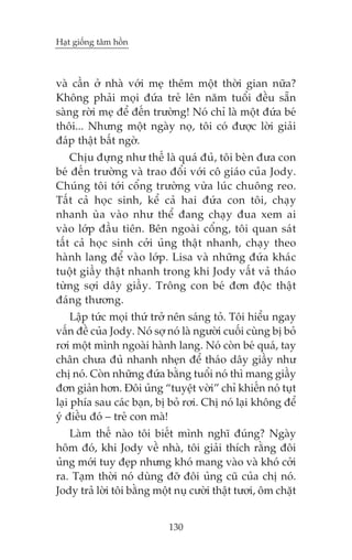 Haåt giöëng têm höìn



vaâ cêìn úã nhaâ vúái meå thïm möåt thúâi gian nûäa?
Khöng phaãi moåi àûáa treã lïn nùm tuöíi àïìu sùén
saâng rúâi meå àïí àïën trûúâng! Noá chó laâ möåt àûáa beá
thöi... Nhûng möåt ngaây noå, töi coá àûúåc lúâi giaãi
àaáp thêåt bêët ngúâ.
    Chõu àûång nhû thïë laâ quaá àuã, töi beân àûa con
beá àïën trûúâng vaâ trao àöíi vúái cö giaáo cuãa Jody.
Chuáng töi túái cöíng trûúâng vûâa luác chuöng reo.
Têët caã hoåc sinh, kïí caã hai àûáa con töi, chaåy
nhanh uâa vaâo nhû thïí àang chaåy àua xem ai
vaâo lúáp àêìu tiïn. Bïn ngoaâi cöíng, töi quan saát
têët caã hoåc sinh cúãi uãng thêåt nhanh, chaåy theo
haânh lang àïí vaâo lúáp. Lisa vaâ nhûäng àûáa khaác
tuöåt giêìy thêåt nhanh trong khi Jody vêët vaã thaáo
tûâng súåi dêy giêìy. Tröng con beá àún àöåc thêåt
àaáng thûúng.
     Lêåp tûác moåi thûá trúã nïn saáng toã. Töi hiïíu ngay
vêën àïì cuãa Jody. Noá súå noá laâ ngûúâi cuöëi cuâng bõ boã
rúi möåt mònh ngoaâi haânh lang. Noá coân beá quaá, tay
chên chûa àuã nhanh nheån àïí thaáo dêy giêìy nhû
chõ noá. Coân nhûäng àûáa bùçng tuöíi noá thò mang giêìy
àún giaãn hún. Àöi uãng “tuyïåt vúâi” chó khiïën noá tuåt
laåi phña sau caác baån, bõ boã rúi. Chõ noá laåi khöng àïí
yá àiïìu àoá – treã con maâ!
   Laâm thïë naâo töi biïët mònh nghô àuáng? Ngaây
höm àoá, khi Jody vïì nhaâ, töi giaãi thñch rùçng àöi
uãng múái tuy àeåp nhûng khoá mang vaâo vaâ khoá cúãi
ra. Taåm thúâi noá duâng àúä àöi uãng cuä cuãa chõ noá.
Jody traã lúâi töi bùçng möåt nuå cûúâi thêåt tûúi, öm chùåt


                            130
 