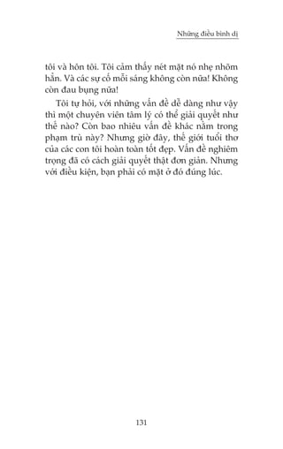 Nhûäng àiïìu bònh dõ



töi vaâ hön töi. Töi caãm thêëy neát mùåt noá nheå nhoäm
hùèn. Vaâ caác sûå cöë möîi saáng khöng coân nûäa! Khöng
coân àau buång nûäa!
   Töi tûå hoãi, vúái nhûäng vêën àïì dïî daâng nhû vêåy
thò möåt chuyïn viïn têm lyá coá thïí giaãi quyïët nhû
thïë naâo? Coân bao nhiïu vêën àïì khaác nùçm trong
phaåm truâ naây? Nhûng giúâ àêy, thïë giúái tuöíi thú
cuãa caác con töi hoaân toaân töët àeåp. Vêën àïì nghiïm
troång àaä coá caách giaãi quyïët thêåt àún giaãn. Nhûng
vúái àiïìu kiïån, baån phaãi coá mùåt úã àoá àuáng luác.




                          131
 