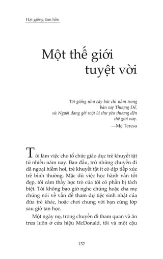 Haåt giöëng têm höìn




         Möåt thïë giúái
                 tuyïåt vúâi

                         Töi giöëng nhû cêy buát chò nùçm trong
                                            baân tay Thûúång Àïë,
               vaâ Ngûúâi àang gúãi möåt laá thû yïu thûúng àïën
                                                    thïë giúái naây.
                                                   —Meå Teresa




T     öi laâm viïåc cho töí chûác giaáo duåc treã khuyïët têåt
tûâ nhiïìu nùm nay. Ban àêìu, trûâ nhûäng chuyïën ài
daä ngoaåi hiïëm hoi, treã khuyïët têåt ñt coá dõp tiïëp xuác
treã bònh thûúâng. Mùåc duâ viïåc hoåc haânh vêîn töët
àeåp, töi caãm thêëy hoåc troâ cuãa töi coá phêìn bõ taách
biïåt. Töi khöng bao giúâ nghe chuáng hoùåc cha meå
chuáng noái vïì vêën àïì tham dûå tiïåc sinh nhêåt cuãa
àûáa treã khaác, hoùåc chúi chung vúái baån cuâng lúáp
sau giúâ tan hoåc.
   Möåt ngaây noå, trong chuyïën ài tham quan vaâ ùn
trûa luön úã cûãa hiïåu McDonald, töi vaâ möåt cêåu



                               132
 