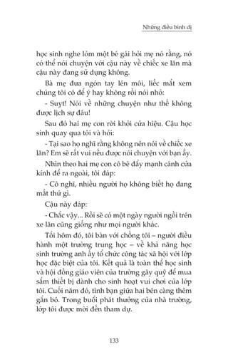 Nhûäng àiïìu bònh dõ



hoåc sinh nghe loãm möåt beá gaái hoãi meå noá rùçng, noá
coá thïí noái chuyïån vúái cêåu naây vïì chiïëc xe lùn maâ
cêåu naây àang sûã duång khöng.
  Baâ meå àûa ngoán tay lïn möi, liïëc mùæt xem
chuáng töi coá àïí yá hay khöng röìi noái nhoã:
  - Suyåt! Noái vïì nhûäng chuyïån nhû thïë khöng
àûúåc lõch sûå àêu!
   Sau àoá hai meå con rúâi khoãi cûãa hiïåu. Cêåu hoåc
sinh quay qua töi vaâ hoãi:
   - Taåi sao hoå nghô rùçng khöng nïn noái vïì chiïëc xe
lùn? Em seä rêët vui nïëu àûúåc noái chuyïån vúái baån êëy.
   Nhòn theo hai meå con cö beá àêíy maånh caánh cûãa
kñnh àïí ra ngoaâi, töi àaáp:
  - Cö nghô, nhiïìu ngûúâi hoå khöng biïët hoå àang
mêët thûá gò.
   Cêåu naây àaáp:
   - Chùæc vêåy... Röìi seä coá möåt ngaây ngûúâi ngöìi trïn
xe lùn cuäng giöëng nhû moåi ngûúâi khaác.
    Töëi höm àoá, töi baân vúái chöìng töi – ngûúâi àiïìu
haânh möåt trûúâng trung hoåc – vïì khaã nùng hoåc
sinh trûúâng anh êëy töí chûác cöng taác xaä höåi vúái lúáp
hoåc àùåc biïåt cuãa töi. Kïët quaã laâ toaân thïí hoåc sinh
vaâ höåi àöìng giaáo viïn cuãa trûúâng gêy quyä àïí mua
sùæm thiïët bõ daânh cho sinh hoaåt vui chúi cuãa lúáp
töi. Cuöëi nùm àoá, tònh baån giûäa hai bïn caâng thïm
gùæn boá. Trong buöíi phaát thûúãng cuãa nhaâ trûúâng,
lúáp töi àûúåc múâi àïën tham dûå.



                            133
 