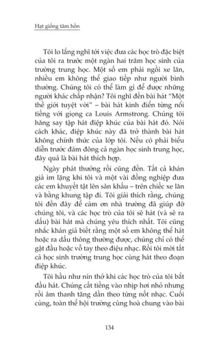 Haåt giöëng têm höìn



    Töi lo lùæng nghô túái viïåc àûa caác hoåc troâ àùåc biïåt
cuãa töi ra trûúác möåt ngaân hai trùm hoåc sinh cuãa
trûúâng trung hoåc. Möåt söë em phaãi ngöìi xe lùn,
nhiïìu em khöng thïí giao tiïëp nhû ngûúâi bònh
thûúâng. Chuáng töi coá thïí laâm gò àïí àûúåc nhûäng
ngûúâi khaác chêëp nhêån? Töi nghô àïën baâi haát “Möåt
thïë giúái tuyïåt vúâi” – baâi haát kinh àiïín tûâng nöíi
tiïëng vúái gioång ca Louis Armstrong. Chuáng töi
hùng say têåp haát àiïåp khuác cuãa baâi haát àoá. Noái
caách khaác, àiïåp khuác naây àaä trúã thaânh baâi haát
khöng chñnh thûác cuãa lúáp töi. Nïëu coá phaãi biïíu
diïîn trûúác àaám àöng caã ngaân hoåc sinh trung hoåc,
àêy quaã laâ baâi haát thñch húåp.
    Ngaây phaát thûúãng röìi cuäng àïën. Têët caã khaán
giaã im lùång khi töi vaâ möåt vaâi àöìng nghiïåp àûa
caác em khuyïët têåt lïn sên khêëu – trïn chiïëc xe lùn
vaâ bùçng khung têåp ài. Töi giaãi thñch rùçng, chuáng
töi àïën àêy àïí caám ún nhaâ trûúâng àaä giuáp àúä
chuáng töi, vaâ caác hoåc troâ cuãa töi seä haát (vaâ seä ra
dêëu) baâi haát maâ chuáng yïu thñch nhêët. Töi cuäng
nhùæc khaán giaã biïët rùçng möåt söë em khöng thïí haát
hoùåc ra dêëu thöng thûúâng àûúåc, chuáng chó coá thïí
gêåt àêìu hoùåc vöî tay theo àiïåu nhaåc. Röìi töi múâi têët
caã hoåc sinh trûúâng trung hoåc cuâng haát theo àoaån
àiïåp khuác.
    Töi hêìu nhû nñn thúã khi caác hoåc troâ cuãa töi bùæt
àêìu haát. Chuáng cêët tiïëng vaâo nhõp húi nhoã nhûng
röìi êm thanh tùng dêìn theo tûâng nöët nhaåc. Cuöëi
cuâng, toaân thïí höåi trûúâng cuâng hoaâ chung vaâo baâi


                             134
 