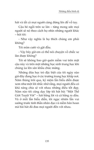 Nhûäng àiïìu bònh dõ



haát vaâ têët caã moåi ngûúâi cuâng àûáng lïn àïí vöî tay.
   Cêåu beá ngöìi trïn xe lùn – tûâng mong ûúác moåi
ngûúâi seä noá theo caách hoå nhòn nhûäng ngûúâi khaác
– hoãi töi:
  - Nhû vêåy nghôa laâ hoå thñch chuáng em phaãi
khöng?
   Töi móm cûúâi vaâ gêåt àêìu.
   - Vêåy bêy giúâ em coá thïí noái chuyïån vïì chiïëc xe
lùn àûúåc khöng?
   Töi seä khöng bao giúâ quïn niïìm vui trïn mùåt
cêåu naây vaâ trïn mùåt nhûäng hoåc sinh trung hoåc khi
chuáng uâa lïn sên khêëu chuác mûâng.
   Nhûäng àûáa hoåc troâ àùåc biïåt cuãa töi ngaây naâo
giúâ àêy àang hoåc úã caác trûúâng trung hoåc khùæp núi.
Nùm thaáng tröi qua, kyã niïåm lêìn biïíu diïîn àûúåc
xem nhû möåt lúâi nhùæc nhúã rùçng, moåi ngûúâi àïìu coá
khaã nùng chia seã vúái nhau nhûäng àiïìu töët àeåp.
Nùm naâo töi cuäng daåy lúáp töi haát baâi “Möåt Thïë
Giúái Tuyïåt Vúâi” – haát bùçng lúâi vaâ caã bùçng ra dêëu.
Vaâ úã möîi lêìn biïíu diïîn, töi ngaåc nhiïn lêîn vui
sûúáng trûúác tinh thêìn nhên àaåo vaâ niïìm hên hoan
maâ baâi haát àaä àûa moåi ngûúâi àïën vúái nhau.




                           135
 