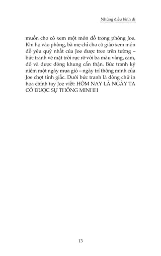 Nhûäng àiïìu bònh dõ



muöën cho cö xem möåt moán àöì trong phoâng Joe.
Khi hoå vaâo phoâng, baâ meå chó cho cö giaáo xem moán
àöì yïu quyá nhêët cuãa Joe àûúåc treo trïn tûúâng –
bûác tranh veä mùåt trúâi rûåc rúä vúái ba maâu vaâng, cam,
àoã vaâ àûúåc àoáng khung cêín thêån. Bûác tranh kyã
niïåm möåt ngaây mûa gioá – ngaây trñ thöng minh cuãa
Joe chúåt tónh giêëc. Dûúái bûác tranh laâ doâng chûä in
hoa chñnh tay Joe viïët: HÖM NAY LAÂ NGAÂY TA
COÁ ÀÛÚÅC SÛÅ THÖNG MINHH




                            13
 