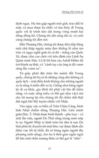 Nhûäng àiïìu bònh dõ



àõnh ngay. Hoå tòm gùåp ngûúâi möi giúái, trao àöíi bñ
mêåt, vaâ mua àûúåc ba chiïëc veá taâu thuãy ài Trung
quöëc vúái löå trònh keáo daâi trong voâng mûúâi hai
tiïëng àöìng höì. Chuáng töi sùén saâng têët caã, vaâ cuöëi
cuâng chuáng töi àïën núi.
    Àïën Thûúång Haãi, chuáng töi àûúåc àoán tiïëp bùçng
möåt chûä thêåp ngoùåc maâu àen khöíng löì nùçm trú
traáo vaâ ngaåo nghïî giûäa laá cúâ àoã – trùæng cuãa Quöëc
Xaä, àûúåc cùæm cao choát voát trïn àónh cuãa Laänh Sûå
Quaán nûúác Àûác. Coá leä lúâi hûáa cuãa Adolf Hitler àaä
trúã thaânh sûå thêåt, vaâ “caánh tay cuãa öng ta àaä vûún
röång lêîn vûún xa”.
    Tûâ giêy phuát àùåt chên lïn maãnh àêët Trung
quöëc, chuáng töi bõ coi laâ nhûäng cöng dên khöng coá
quöëc tõch – möåt àiïìu kinh khuãng cho nhûäng ngûúâi
xa laå söëng úã miïìn àêët xa laå. Giöëng nhû haâng ngaân
keã di cû khaác, gia àònh töi phaãi vêåt löån àïí kiïëm
söëng, vaâ cuöåc söëng (nïëu coá thïí goåi nhû vêåy) maâ
cha töi mang laåi cho chuáng töi àaä chêëm dûát thêåt
àöåt ngöåt khi Myä tuyïn chiïën vúái Nhêåt.
    Vaâo ngaây xaãy ra biïën cöë Trên Chêu Caãng, binh
lñnh Nhêåt chiïëm àoáng Thûúång Haãi. Liïn minh
giûäa Àûác, YÁ, Nhêåt àûúåc hònh thaânh – phe truåc – vaâ
möåt lêìn nûäa, ngûúâi Do Thaái söëng trong núm núáp
lo súå. Ngûúâi Nhêåt ra lïånh toaân böå dên tõ naån Do
thaái phaãi di chuyïín túái möåt khu vûåc àûúåc àõnh sùén
(khu vûåc töìi tïå nhêët, àaä coá haâng ngaân ngûúâi àõa
phûúng sinh söëng), cho hoå ñt thúâi gian ngùæn nguãi
àïí tòm möåt chöën nûúng thên coá thïí goåi laâ “nhaâ”.


                            15
 