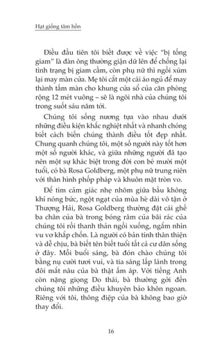 Haåt giöëng têm höìn



     Àiïìu àêìu tiïn töi biïët àûúåc vïì viïåc “bõ töëng
giam” laâ àaân öng thûúâng giêån dûä lïn àïí chöëng laåi
tònh traång bõ giam cêìm, coân phuå nûä thò ngöìi xuám
laåi may maân cûãa. Meå töi cùæt möåt caái aáo nguã àïí may
thaânh têëm maân cho khung cûãa söí cuãa cùn phoâng
röång 12 meát vuöng – seä laâ ngöi nhaâ cuãa chuáng töi
trong suöët saáu nùm túái.
   Chuáng töi söëng nûúng tûåa vaâo nhau dûúái
nhûäng àiïìu kiïån khùæc nghiïåt nhêët vaâ nhanh choáng
biïët caách biïën chuáng thaânh àiïìu töët àeåp nhêët.
Chung quanh chuáng töi, möåt söë ngûúâi naây töët hún
möåt söë ngûúâi khaác, vaâ giûäa nhûäng ngûúâi àaä taåo
nïn möåt sûå khaác biïåt trong àúâi con beá mûúâi möåt
tuöíi, coá baâ Rosa Goldberg, möåt phuå nûä trung niïn
vúái thên hònh phöëp phaáp vaâ khuön mùåt troân vo.
    Àïí tòm caãm giaác nheå nhoäm giûäa bêìu khöng
khñ noáng bûác, ngöåt ngaåt cuãa muâa heâ daâi vö têån úã
Thûúång Haãi, Rosa Goldberg thûúâng àùåt caái ghïë
ba chên cuãa baâ trong boáng rêm cuãa baäi raác cuãa
chuáng töi röìi thanh thaãn ngöìi xuöëng, ngùæm nhòn
vu vú khùæp chöën. Laâ ngûúâi coá baãn tñnh thên thiïån
vaâ dïî chõu, baâ biïët tïn biïët tuöíi têët caã cû dên söëng
úã àêy. Möîi buöíi saáng, baâ àoán chaâo chuáng töi
bùçng nuå cûúâi tûúi vui, vaâ tia saáng lêëp laánh trong
àöi mùæt nêu cuãa baâ thêåt êëm aáp. Vúái tiïëng Anh
coân nùång gioång Do thaái, baâ thûúâng gúãi àïën
chuáng töi nhûäng àiïìu khuyïn baão khön ngoan.
Riïng vúái töi, thöng àiïåp cuãa baâ khöng bao giúâ
thay àöíi.


                             16
 