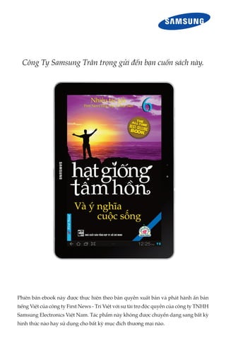 Công Ty Samsung Trân trọng gửi đến bạn cuốn sách này.




Phiên bản ebook này được thực hiện theo bản quyền xuất bản và phát hành ấn bản
tiếng Việt của công ty First News - Trí Việt với sự tài trợ độc quyền của công ty TNHH
Samsung Electronics Việt Nam. Tác phẩm này không được chuyển dạng sang bất kỳ
hình thức nào hay sử dụng cho bất kỳ mục đích thương mại nào.
 