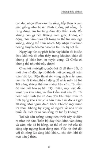 Nhûäng àiïìu bònh dõ



con dao nhoån àêm vaâo tuãy söëng, tiïëp theo laâ caãm
giaác giöëng nhû bõ seát àaánh xuöëng cöåt söëng, röìi
ruáng àöång lan túái tûâng àêìu dêy thêìn kinh. Röìi
khöng coân gò hïët. Khöng caãm giaác, khöng cûã
àöång! Töi nùçm dûúái àêët trong tû thïë luác múái ngaä
xuöëng, khöng thïí nhuác nhñch. Möåt nhêån thûác kinh
hoaâng truyïìn àïën böå naäo cuãa töi: Töi bõ liïåt röìi!
  Ngay lêåp tûác, sûå phaát hiïån naây khiïën töi bõ söëc.
Àau khöí maâ töi caãm thêëy trong khoaãnh khùæc àoá
khöng gò khaác hún sûå tuyïåt voång. Öi Chuáa úi,
khöng thïí nhû thïë naây àûúåc!
   Chûa túái mûúâi giêy, cuöåc àúâi töi àaä thay àöíi, tûâ
möåt phuå nûä àöåc lêåp trúã thaânh möåt con ngûúâi hoaân
toaân bêët lûåc. Àiïån thoaåi reáo vang caách mêëy gang
tay maâ töi khöng thïí cûã àöång àïí nhêëc maáy traã lúâi.
Töi cuäng khöng thïí múã miïång kïu cûáu. Töi nùçm
àoá vúái biïët bao súå haäi. Àöåt nhiïn, moåi viïåc àïìu
vûúåt quaá khaã nùng vaâ têìm kiïím soaát cuãa töi. Töi
hoaân toaân tónh taáo vaâ àau àúán khi nhêån thûác roä
tònh traång khoá khùn cuãa baãn thên. Luác àoá laâ 7 giúâ
30 saáng. Moåi ngûúâi àaä ài khoãi. Chó coân möåt mònh
töi thöi. Khöng hy voång coá ngûúâi vïì nhaâ trûúác
buöíi töëi. Biïët töi coá coân söëng túái luác êëy khöng?
   Töi bùæt àêìu tûúãng tûúång tiïën trònh naây seä diïîn
ra nhû thïë naâo. Toaân böå dêy thêìn kinh vêån àöång
vaâ caãm xuác àaä bõ hoãng, coá thïí caã cú thïí cuãa töi
cuäng sùæp ngûng hoaåt àöång nöët. Viïåc hñt thúã àöëi
vúái töi caâng luác caâng khoá khùn... cho àïën khi töi
mêët dêìn yá thûác.


                           19
 