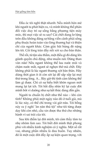 Haåt giöëng têm höìn



   Àêìu oác töi nghô thêåt nhanh: Nïëu mònh hön mï
khi ngûúâi ta phaát hiïån ra, vaâ mònh khöng thïí phaãn
àöëi viïåc duy trò sûå söëng bùçng phûúng tiïån maáy
moác, thò moåi viïåc seä ra sao? Caái chïët àang lú lûãng
trïn àêìu khöng àaáng súå bùçng viïîn caãnh phaãi söëng
phuå thuöåc hoaân toaân vaâo loâng thûúng haåi vaâ thiïån
chñ cuãa ngûúâi khaác. Caãm giaác haäi huâng àeâ nùång
lïn töi. Coäi loâng traân àêìy nöîi xoát xa cho baãn thên.
    Thïë röìi, tûâ têån sêu thùèm, möåt àiïìu gò àoá dêng lïn
giaânh quyïìn chuã àöång, nhû muöën noái: Àûâng than
vaän nûäa! Nïëu ngûúi khöng thïí lau nûúác muäi vaâ
chêåm nûúác mùæt, ngûúi seä ngheån thúã maâ chïët. Àêy
khöng phaãi laâ luác ngûúi thûúng xoát baãn thên. Haäy
duâng thúâi gian ñt oãi coân soát laåi àïí sùæp xïëp laåi moåi
thûá trong loâng. A... Bêy giúâ thò tònh caãm khöng thïí
laâm gò àûúåc. Chó coá sûå hiïíu biïët khön ngoan múái
mang laåi lúåi ñch. Töi bùæt àêìu nhòn kyä laåi cuöåc àúâi
mònh búãi vò dûúâng nhû sûå kïët thuác àang àïën gêìn.
    Ngûúâi ta chuêín bõ chïët nhû thïë naâo – khi coân
tónh? Khöng phaãi möåt ngaây naâo àoá úã tuöíi giaâ, maâ
laâ luác naây, coá thïí chó trong vaâi giúâ nûäa. Töi böîng
naãy ra yá nghô "ùn nùn thuá töåi" nhû töi tûâng àûúåc
daåy khi coân nhoã, cêìu xin àûúåc tha thûá cho nhûäng
haânh vi sai traái cuãa töi.
   Sau khi àiïím laåi àúâi mònh, töi caãm thêëy têm tû
nheå nhoäm laâm sao. Töi biïët àúâi mònh thêåt phong
phuá vúái nhiïìu kinh nghiïåm coá yá nghôa. Möåt söë rêët
vui, nhûng phêìn nhiïìu laâ àau buöìn. Tuy nhiïn,
àoá laâ möåt cuöåc àúâi àêìy ùæp sûå kiïån quan troång, vúái


                             20
 