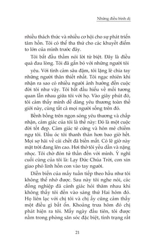 Nhûäng àiïìu bònh dõ



nhiïìu thaách thûác vaâ nhiïìu cú höåi cho sûå phaát triïín
têm höìn. Töi coá thïí tha thûá cho caác khuyïët àiïím
to lúán cuãa mònh trûúác àêy.
  Töi bùæt àêìu thêìm noái lúâi tûâ biïåt. Àêy laâ àiïìu
quaá àau loâng. Töi àaä gùæn boá vúái nhûäng ngûúâi töi
   yïu. Vúái tònh caãm sêu àêåm, töi lùång leä chia tay
nhûäng ngûúâi thên thiïët nhêët. Töi ngaåc nhiïn khi
nhêån ra sao coá nhiïìu ngûúâi aãnh hûúãng àïën cuöåc
àúâi töi nhû vêåy. Töi bùæt àêìu hiïíu vïì möëi tûúng
quan lêîn nhau giûäa töi vúái hoå. Vaâo giêy phuát àoá,
töi caãm thêëy mònh dïî daâng yïu thûúng toaân thïë
giúái naây, cuâng têët caã moåi ngûúâi söëng trïn àoá.
   Bïình böìng trïn ngoån soáng yïu thûúng vaâ chêëp
nhêån, caãm giaác cuãa töi laâ thïë naây: Àoá laâ möåt cuöåc
àúâi töët àeåp. Caãm giaác tï cûáng vaâ hön mï chiïëm
ngûå töi. Àêìu oác töi thanh thaãn hún bao giúâ hïët.
Moåi súå haäi vïì caái chïët àaä biïën mêët. Coá leä giúâ naây
mùåt trúâi àang lïn cao. Húi thúã töi yïëu dêìn vaâ nùång
nhoåc. Töi chúâ àoán tûã thêìn àïën vúái mònh. YÁ nghô
cuöëi cuâng cuãa töi laâ: Laåy Àûác Chuáa Trúâi, con xin
giao phoá linh höìn con vaâo tay ngûúâi.
   Diïîn biïën cuãa mêëy tuêìn tiïëp theo hêìu nhû töi
khöng thïí nhúá àûúåc. Sau naây töi nghe noái, caác
àöìng nghiïåp àaä caãnh giaác hoãi thùm nhau khi
khöng thêëy töi àïën vaâo saáng thûá Hai höm àoá.
Hoå liïn laåc vúái chõ töi vaâ chõ êëy cuäng caãm thêëy
möåt àiïìu gò bêët öín. Khoaãng trûa höm àoá chõ
phaát hiïån ra töi. Mêëy ngaây àêìu tiïn, töi àûúåc
nùçm trong phoâng sùn soác àùåc biïåt, tònh traång rêët


                             21
 