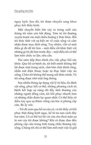 Haåt giöëng têm höìn



nguy kõch. Sau àoá, töi àûúåc chuyïín sang khoa
phuåc höìi thêìn kinh.
    Möåt chuyïín biïën lúán xaãy ra trong suöët saáu
thaáng töi nùçm yïn bêët àöång. Têm trñ töi thûúâng
xuyïn trûúåt vaâo möåt chiïìu hûúáng yá thûác khaác. Röìi
töi thûác tónh vúái sûå biïët ún vïì cuöåc söëng vaâ caãm
nhêån àûúåc muåc àñch söëng. Tuy nhiïn, vêîn coá möåt
àiïìu gò àoá àïí töi laâm – möåt àiïìu rêët khaác biïåt vúái
nhûäng gò töi àaä laâm trûúác àêy – möåt àiïìu töi coá thïí
laâm trïn chiïëc xe lùn, nïëu cêìn.
    Hai nùm tiïëp theo daânh cho viïåc phuåc höìi sûác
khoãe. Qua höì sú bïånh aán, töi biïët mònh khöng thïí
lêåt àûúåc möåt trang saách, cêìm baân chaãi àaánh rùng,
nhêën nuát àiïån thoaåi, hoùåc tûå thûåc hiïån viïåc ùn
uöëng. Chên töi khöng thïí mang nöíi thên mònh. Vaâ
töi söëng àûúåc nhúâ möåt öëng thöng.
    Sau nhiïìu thaáng aáp duång vêåt lyá trõ liïåu, öín àõnh
cöåt söëng, phuåc höìi cú thïí, nhûäng phûúng caách trõ
bïånh kïët húåp sûå nêng àúä àêìy tònh thûúng cuãa
nhûäng ngûúâi àöìng caãm, töi höìi phuåc nhanh hún
caã nhûäng chêín àoaán laåc quan nhêët. Coá thïí thêëy roä
àiïìu naây qua sûå thùm viïëng cuãa baác sô phoâng cêëp
cûáu. Baâ êëy noái:
    - Töi àaä xem qua höì sú cuãa cö, vaâ töi thêëy cö höìi
phuåc thêåt àaáng kinh ngaåc, kïí tûâ tai naån caách àêy
hai nùm. Cö coá thïí traã lúâi vaâi cêu cho thoaã maän sûå
toâ moâ cuãa töi àûúåc khöng? Khi cö àûúåc àûa àïën
phoâng cêëp cûáu trong tònh traång chêën thûúng tuãy
söëng. Chuáng töi chó coá thïí laâm möîi möåt viïåc laâ giûä


                            22
 