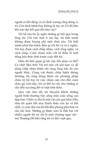 Nhûäng àiïìu bònh dõ



ngûúâi cö bêët àöång vaâ cöë àõnh xûúng söëng àuáng võ
trñ. Coân laânh bïånh hay khöng laâ tuây cö. Cö àaä laâm
thïë naâo àaåt kïët quaã töët nhû vêåy?
    Töi kïí cho baâ êëy nghe nhûäng gò traãi qua trong
loâng töi. Chó coân möåt ñt sûác lûåc, töi biïët mònh
khöng àûúåc hoang phñ möåt chuát naâo. Töi biïët
mònh phaãi tòm kiïëm àiïìu gò cöët loäi vaâ coá yá nghôa.
Töi hoåc àûúåc caách chêëp nhêån, caách lùæng nghe, vaâ
caách söëng. Cuöåc chaåm traán vúái tûã thêìn laâ möåt
tiïëng kïu thûác tónh trûúác cuöåc àúâi töi.
   Àiïìu àoá liïn quan gò túái viïåc höìi phuåc cú thïí?
Coá chûá! Moåi thûá! Töi trúã nïn cúãi múã hún vaâ dïî
daâng chêëp nhêån thiïån chñ cuâng loâng trùæc êín cuãa
ngûúâi khaác. Cuâng vúái thuöëc chûäa bïånh thöng
thûúâng, töi cuäng duâng thïm caác phûúng phaáp
chûäa trõ höî trúå, tûâ viïåc chêm cûáu cho àïën moán
chaáo gaâ. Giúâ àêy, töi coá thïí tû vêën cho nhûäng ai
cêìn àïën sûå nêng àúä vïì mùåt tinh thêìn.
   Qua viïåc laâm àoá, töi khuyïën khñch nhûäng
ngûúâi bònh thûúâng haäy söëng möåt cuöåc söëng cao
àeåp hún. Chiïëc xe lùn laâ möåt vêåt cuãa quaá khûá. Hêìu
nhû töi quïn hïët moåi thaách thûác coân laåi vïì thïí
chêët, vò cuöåc àúâi cuãa töi bùæt àêìu phong phuá hún vaâ
sêu sùæc hún. Nhûäng gò àûúåc xem laâ thêët baåi vúái
nhiïìu ngûúâi thò noá chó laâ möåt chûúáng ngaåi vêåt –
maâ Thûúång Àïë biïët rùçng töi coá thïí vûúåt qua.




                           23
 