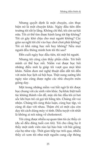 Nhûäng àiïìu bònh dõ



   Nhûng quyïët àõnh laâ möåt chuyïån, coân thûåc
hiïån noá laâ möåt chuyïån khaác. Ngaây àêìu tiïn àïën
trûúâng töi rêët lo lùæng. Khöng chó thïë, töi coân súå haäi
nûäa. Töi coá thïí tòm àûúåc haânh lang túái lúáp khöng?
Töi coá gêy khoá chõu cho moåi ngûúâi khöng? Caác
giaáo sû nghô töi chó vaâo hoåc chúi chúi phaãi khöng?
Töi coá khaã nùng hoåc nöíi hay khöng? Nïëu moåi
ngûúâi àïìu thöng minh hún töi thò sao?
   Àïën cuöëi ngaây hoåc àêìu tiïn, töi mïåt baä ngûúâi.
   Nhûng töi cuäng caãm thêëy phêën chêën. Töi biïët
mònh coá thïí hoåc nöíi. Niïìm vui àûúåc hoåc hoãi
nhûäng àiïìu múái laå giuáp töi vûúåt qua moåi khoá
khùn. Niïìm àam mï nghïå thuêåt dêîn dùæt töi àïën
vúái mön hoåc lõch sûã höåi hoåa. Thêåt sung sûúáng khi
ngaây naâo cuäng àûúåc nghe caác nhaâ chuyïn mön
giaãng daåy.
    Möåt trong nhûäng niïìm vui bêët ngúâ laâ töi àûúåc
hoåc chung vúái caác sinh viïn khaác. Sûå khaác biïåt tuöíi
taác khöng thaânh vêën àïì, mùåc duâ luác àêìu töi coá húi
söëc khi boån treã cûá goåi töi bùçng tïn. Chuáng rêët vui
nhöån. Chuáng töi cuâng thaão luêån, cuâng hoåc têåp, vaâ
cuâng ài daåo vúái nhau. Thêåm chñ coá möåt cêåu coân
daåy töi caách duâng maáy vi tñnh. Àiïìu tuyïåt vúâi nhêët
laâ khöng ai noái nùng vïì cholesterol.
   Töi cuäng àûúåc nhiïìu sûå quan têm tûâ caác thêìy cö
(àa söë àïìu àaáng tuöíi con töi). Töi cho rùçng hoå ñt
thêëy möåt sinh viïn naâo laåi haáo hûác vúái baâi giaãng
cuãa hoå nhû vêåy. Thúâi gian tiïëp tuåc tröi qua, nhiïìu
thêìy cö xem töi nhû möåt nguöìn cung cêëp thöng


                            25
 