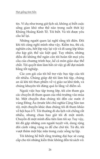 Haåt giöëng têm höìn



tin. Vñ duå nhû trong giúâ lõch sûã, khöng ai biïët cuöåc
söëng gian khoá nhû thïë naâo trong suöët thúâi kyâ
Khuãng Hoaãng Kinh Tïë. Töi biïët. Vaâ töi àûúåc yïu
cêìu kïí laåi.
   Nhûäng ngûúâi quen laåi nghô rùçng töi àiïn. Àöi
khi töi cuäng nghô mònh nhû vêåy. Kiïím tra, thi cûã,
nghiïn cûáu, hïët lúáp naây laåi vöåi vaä ài sang lúáp khaác
cho kõp giúâ, thïí xaác kiïåt quïå. Tuy nhiïn, nhûäng
àiïìu àoá khöng thïí ngùn caãn töi hoaân têët moåi yïu
cêìu cuãa chûúng trònh hoåc, kïí caã mön giaáo duåc thïí
chêët. Töi quyïët têm laâm bêët cûá viïåc gò àïí àaåt maãnh
bùçng töët nghiïåp.
    Caác con gaái cuãa töi höî trúå viïåc hoåc têåp cuãa töi
rêët nhiïìu. Chuáng giuáp àúä töi laâm baâi têåp, chuáng
an uãi khi töi than phiïìn vïì võ giaáo sû khoá tñnh, vaâ
chuáng khuyïn töi àûâng quaá lo lùæng vïì àiïím söë.
    Ngoaâi viïåc hoåc têåp trong lúáp, töi coân tham gia
caác chuyïën ài tham quan cuãa nhaâ trûúâng vaâo muâa
heâ. Möåt chuyïën àûa chuáng töi àïën caác nûúác úã
vuâng Àöng Êu (trûúác khi chuã nghôa Cöång Saãn tan
raä), möåt chuyïën khaác àûa chuáng töi ài tham khaão
vïì höåi hoåa úã YÁ. Töi thûúâng ài du lõch vúái chöìng rêët
nhiïìu, nhûng chûa bao giúâ töi ài möåt mònh.
Chuyïën ài möåt mònh àêìu tiïn laâm töi súå. Tuy vêåy,
töi àaä gùåp nhûäng con ngûúâi tuyïåt vúâi, dang röång
àöi caánh vûäng vaâng ra àïí che chúã töi. Tûâ àoá, töi
vûúåt thïm möåt bêåc nûäa trong cuöåc söëng tûå lêåp.
   Töi khöng hïì biïët rùçng trûúâng àaåi hoåc seä cung
cêëp cho töi nhûäng kiïën thûác khöng àïën tûâ saách vúã.


                            26
 