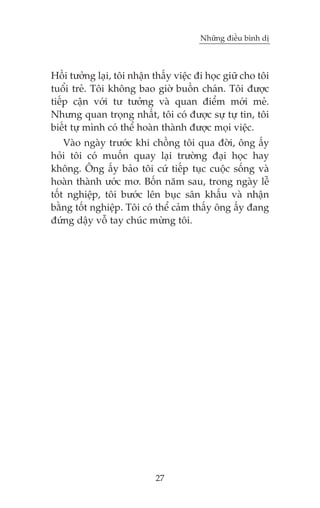 Nhûäng àiïìu bònh dõ



Höìi tûúãng laåi, töi nhêån thêëy viïåc ài hoåc giûä cho töi
tuöíi treã. Töi khöng bao giúâ buöìn chaán. Töi àûúåc
tiïëp cêån vúái tû tûúãng vaâ quan àiïím múái meã.
Nhûng quan troång nhêët, töi coá àûúåc sûå tûå tin, töi
biïët tûå mònh coá thïí hoaân thaânh àûúåc moåi viïåc.
    Vaâo ngaây trûúác khi chöìng töi qua àúâi, öng êëy
hoãi töi coá muöën quay laåi trûúâng àaåi hoåc hay
khöng. Öng êëy baão töi cûá tiïëp tuåc cuöåc söëng vaâ
hoaân thaânh ûúác mú. Böën nùm sau, trong ngaây lïî
töët nghiïåp, töi bûúác lïn buåc sên khêëu vaâ nhêån
bùçng töët nghiïåp. Töi coá thïí caãm thêëy öng êëy àang
àûáng dêåy vöî tay chuác mûâng töi.




                            27
 