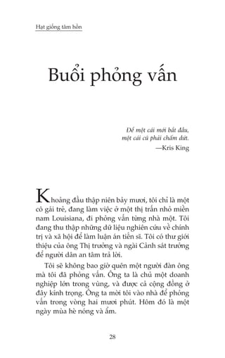 Haåt giöëng têm höìn




     Buöíi phoãng vêën

                                    Àïí möåt caái múái bùæt àêìu,
                                   möåt caái cuä phaãi chêëm dûát.
                                                  —Kris King




K     hoaãng àêìu thêåp niïn baãy mûúi, töi chó laâ möåt
cö gaái treã, àang laâm viïåc úã möåt thõ trêën nhoã miïìn
nam Louisiana, ài phoãng vêën tûâng nhaâ möåt. Töi
àang thu thêåp nhûäng dûä liïåu nghiïn cûáu vïì chñnh
trõ vaâ xaä höåi àïí laâm luêån aán tiïën sô. Töi coá thû giúái
thiïåu cuãa öng Thõ trûúãng vaâ ngaâi Caãnh saát trûúãng
àïí ngûúâi dên an têm traã lúâi.
   Töi seä khöng bao giúâ quïn möåt ngûúâi àaân öng
maâ töi àaä phoãng vêën. Öng ta laâ chuã möåt doanh
nghiïåp lúán trong vuâng, vaâ àûúåc caã cöång àöìng úã
àêy kñnh troång. Öng ta múâi töi vaâo nhaâ àïí phoãng
vêën trong voâng hai mûúi phuát. Höm àoá laâ möåt
ngaây muâa heâ noáng vaâ êím.


                              28
 