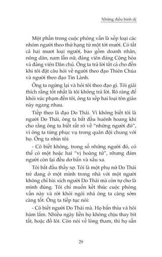 Nhûäng àiïìu bònh dõ



    Möåt phêìn trong cuöåc phoãng vêën laâ xïëp loaåi caác
nhoám ngûúâi theo thûá haång tûâ möåt túái mûúâi. Coá têët
caã hai mûúi loaåi ngûúâi, bao göìm doanh nhên,
nöng dên, nam lêîn nûä, àaãng viïn àaãng Cöång hoâa
vaâ àaãng viïn Dên chuã. Öng ta traã lúâi têët caã cho àïën
khi töi àùåt cêu hoãi vïì ngûúâi theo àaåo Thiïn Chuáa
vaâ ngûúâi theo àaåo Tin Laânh.
   Öng ta ngûâng laåi vaâ hoãi töi theo àaåo gò. Töi giaãi
thñch rùçng töët nhêët laâ töi khöng traã lúâi. Roä raâng àïí
khoãi xuác phaåm àïën töi, öng ta xïëp hai loaåi tön giaáo
naây ngang nhau.
   Tiïëp theo laâ àaåo Do Thaái. Vò khöng biïët töi laâ
ngûúâi Do Thaái, öng ta bùæt àêìu huïnh hoang khi
cho rùçng öng ta biïët rêët roä vïì “nhûäng ngûúâi àoá”,
vò öng ta tûâng phuåc vuå trong quên àöåi chung vúái
hoå. Öng ta nhòn töi:
   - Cö biïët khöng, trong söë nhûäng ngûúâi àoá, coá
thïí coá möåt hoùåc hai “võ hoaâng tûã”, nhûng àaám
ngûúâi coân laåi àïìu dú bêín vaâ xêëu xa.
    Töi bùæt àêìu thêëy súå. Töi laâ möåt phuå nûä Do Thaái
treã àang úã möåt mònh trong nhaâ vúái möåt ngûúâi
khöng chó baâi xñch ngûúâi Do Thaái maâ coân tûå cho laâ
mònh àuáng. Töi chó muöën kïët thuác cuöåc phoãng
vêën naây vaâ rúâi khoãi ngöi nhaâ öng ta caâng súám
caâng töët. Öng ta tiïëp tuåc noái:
    - Cö biïët ngûúâi Do Thaái maâ. Hoå bêín thóu vaâ höi
haám lùæm. Nhiïìu ngaây liïìn hoå khöng chõu thay bñt
têët, hoùåc àöì loát. Coân noái vïì loâng tham, thò hoå sùén



                             29
 