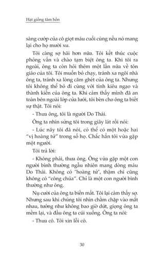 Haåt giöëng têm höìn



saâng cûúáp cuãa cö gioåt maáu cuöëi cuâng nïëu noá mang
laåi cho hoå mûúâi xu.
    Töi caâng súå haäi hún nûäa. Töi kïët thuác cuöåc
phoãng vêën vaâ chaâo taåm biïåt öng ta. Khi töi ra
ngoaâi, öng ta coân hoãi thïm möåt lêìn nûäa vïì tön
giaáo cuãa töi. Töi muöën boã chaåy, traánh xa ngöi nhaâ
öng ta, traánh xa loâng cùm gheát cuãa öng ta. Nhûng
töi khöng thïí boã ài cuâng vúái tñnh kiïu ngaåo vaâ
thaânh kiïën cuãa öng ta. Khi caãm thêëy mònh àaä an
toaân bïn ngoaâi lúáp cûãa lûúái, töi beân cho öng ta biïët
sûå thêåt. Töi noái:
   - Thûa öng, töi laâ ngûúâi Do Thaái.
   Öng ta nhòn sûãng töi trong giêy laát röìi noái:
  - Luác naäy töi àaä noái, coá thïí coá möåt hoùåc hai
“võ hoaâng tûã” trong söë hoå. Chùæc hùèn töi vûâa gùåp
möåt ngûúâi.
   Töi traã lúâi:
   - Khöng phaãi, thûa öng. Öng vûâa gùåp möåt con
ngûúâi bònh thûúâng ngêîu nhiïn mang doâng maáu
Do Thaái. Khöng coá "hoaâng tûã", thêåm chñ cuäng
khöng coá “cöng chuáa”. Chó laâ möåt con ngûúâi bònh
thûúâng nhû öng.
  Nuå cûúâi cuãa öng ta biïën mêët. Töi laåi caãm thêëy súå.
Nhûng sau khi chuáng töi nhòn chùçm chùåp vaâo mùæt
nhau, tûúãng nhû khöng bao giúâ dûát, gioång öng ta
mïìm laåi, vaâ àêìu öng ta cuái xuöëng. Öng ta noái:
   - Thûa cö. Töi xin löîi cö.



                            30
 