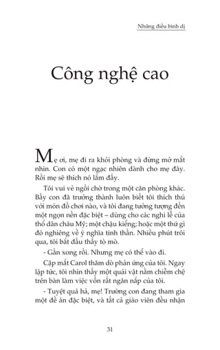 Nhûäng àiïìu bònh dõ




      Cöng nghïå cao



M     eå úi, meå ài ra khoãi phoâng vaâ àûâng múã mùæt
nhòn. Con coá möåt ngaåc nhiïn daânh cho meå àêy.
Röìi meå seä thñch noá lùæm àêëy.
   Töi vui veã ngöìi chúâ trong möåt cùn phoâng khaác.
Bêìy con àaä trûúãng thaânh luön biïët töi thñch thuá
vúái moán àöì chúi naâo, vaâ töi àang tûúãng tûúång àïën
möåt ngoån nïën àùåc biïåt – duâng cho caác nghi lïî cuãa
thöí dên chêu Myä; möåt chêåu kiïíng; hoùåc möåt thûá gò
àoá nghiïng vïì yá nghôa tinh thêìn. Nhiïìu phuát tröi
qua, töi bùæt àêìu thêëy toâ moâ.
   - Gêìn xong röìi. Nhûng meå coá thïí vaâo ài.
    Cùåp mùæt Carol thùm doâ phaãn ûáng cuãa töi. Ngay
lêåp tûác, töi nhòn thêëy möåt quaái vêåt nùçm chiïîm chïå
trïn baân laâm viïåc vöën rêët ngùn nùæp cuãa töi.
  - Tuyïåt quaá haã, meå! Trûúâng con àang tham gia
möåt àïì aán àùåc biïåt, vaâ têët caã giaáo viïn àïìu nhêån



                            31
 