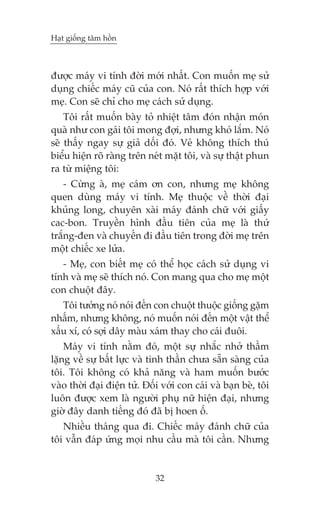 Haåt giöëng têm höìn



àûúåc maáy vi tñnh àúâi múái nhêët. Con muöën meå sûã
duång chiïëc maáy cuä cuãa con. Noá rêët thñch húåp vúái
meå. Con seä chó cho meå caách sûã duång.
    Töi rêët muöën baây toã nhiïåt têm àoán nhêån moán
quaâ nhû con gaái töi mong àúåi, nhûng khoá lùæm. Noá
seä thêëy ngay sûå giaã döëi àoá. Veã khöng thñch thuá
biïíu hiïån roä raâng trïn neát mùåt töi, vaâ sûå thêåt phun
ra tûâ miïång töi:
    - Cûâng aâ, meå caám ún con, nhûng meå khöng
quen duâng maáy vi tñnh. Meå thuöåc vïì thúâi àaåi
khuãng long, chuyïn xaâi maáy àaánh chûä vúái giêëy
cac-bon. Truyïìn hònh àêìu tiïn cuãa meå laâ thûá
trùæng-àen vaâ chuyïën ài àêìu tiïn trong àúâi meå trïn
möåt chiïëc xe lûãa.
   - Meå, con biïët meå coá thïí hoåc caách sûã duång vi
tñnh vaâ meå seä thñch noá. Con mang qua cho meå möåt
con chuöåt àêy.
   Töi tûúãng noá noái àïën con chuöåt thuöåc giöëng gùåm
nhêëm, nhûng khöng, noá muöën noái àïën möåt vêåt thïí
xêëu xñ, coá súåi dêy maâu xaám thay cho caái àuöi.
    Maáy vi tñnh nùçm àoá, möåt sûå nhùæc nhúã thêìm
lùång vïì sûå bêët lûåc vaâ tinh thêìn chûa sùén saâng cuãa
töi. Töi khöng coá khaã nùng vaâ ham muöën bûúác
vaâo thúâi àaåi àiïån tûã. Àöëi vúái con caái vaâ baån beâ, töi
luön àûúåc xem laâ ngûúâi phuå nûä hiïån àaåi, nhûng
giúâ àêy danh tiïëng àoá àaä bõ hoen öë.
   Nhiïìu thaáng qua ài. Chiïëc maáy àaánh chûä cuãa
töi vêîn àaáp ûáng moåi nhu cêìu maâ töi cêìn. Nhûng


                              32
 
