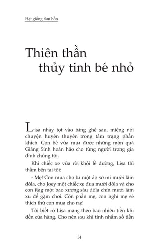Haåt giöëng têm höìn




Thiïn thêìn
  thuãy tinh beá nhoã



L    isa nhaãy toåt vaâo bùng ghïë sau, miïång noái
chuyïån huyïn thuyïn trong têm traång phêën
khñch. Con beá vûâa mua àûúåc nhûäng moán quaâ
Giaáng Sinh hoaân haão cho tûâng ngûúâi trong gia
àònh chuáng töi.
   Khi chiïëc xe vûâa rúâi khoãi lïì àûúâng, Lisa thò
thêìm bïn tai töi:
   - Meå! Con mua cho ba möåt aáo sú mi mûúâi lùm
àöla, cho Joey möåt chiïëc xe àua mûúâi àöla vaâ cho
con Rag möåt bao xûúng saáu àöla chñn mûúi lùm
xu àïí gùåm chúi. Coân phêìn meå, con nghô meå seä
thñch thûá con mua cho meå!
   Töi biïët roä Lisa mang theo bao nhiïu tiïìn khi
àïën cûãa haâng. Cho nïn sau khi tñnh nhêím söë tiïìn



                         34
 