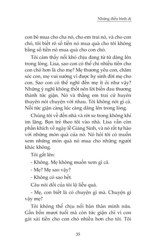 Nhûäng àiïìu bònh dõ



con beá mua cho cha noá, cho em trai noá, vaâ cho con
choá, töi biïët roä söë tiïìn noá mua quaâ cho töi khöng
bùçng söë tiïìn noá mua quaâ cho con choá.
    Töi caãm thêëy nöíi khoá chõu àang tûâ tûâ dêng lïn
trong loâng. Lisa, sao con coá thïí chi nhiïìu tiïìn cho
con choá hún laâ cho meå? Meå thûúng yïu con, chùm
soác con, meå vui sûúáng vò àûúåc hy sinh àúâi meå cho
con. Sao con coá thïí nghô àïën meå ñt oãi nhû vêåy?
Nhûäng yá nghô khöng thöët nïn lúâi biïën àau thûúng
thaânh tûác giêån. Noá vaâ thùçng em trai cûá huyïn
thuyïn noái chuyïån vúái nhau. Töi khöng noái gò caã.
Nöîi tûác giêån caâng luác caâng dêng lïn trong loâng.
   Chuáng töi vïì àïën nhaâ vaâ rúâi xe trong khöng khñ
im lùång. Boån treã theo töi vaâo nhaâ. Lisa vêîn coân
phêën khñch vïì ngaây lïî Giaáng Sinh, vaâ noá rêët tûå haâo
vúái nhûäng moán quaâ cuãa noá. Noá hoãi töi coá muöën
xem nhûäng moán quaâ noá mua cho nhûäng ngûúâi
khaác khöng.
   Töi gùæt lïn:
   - Khöng. Meå khöng muöën xem gò caã.
   - Meå? Meå sao vêåy?
   - Khöng coá sao hïët.
   Cêu noái döëi cuãa töi löå liïîu quaá.
   - Meå, con biïët laâ coá chuyïån gò maâ. Chuyïån gò
vêåy meå?
   Töi khöng thïí chõu nöíi baãn thên mònh nûäa.
Gêìn böën mûúi tuöíi maâ coân tûác giêån chó vò con
gaái xaâi tiïìn cho con choá nhiïìu hún cho töi. Töi


                            35
 