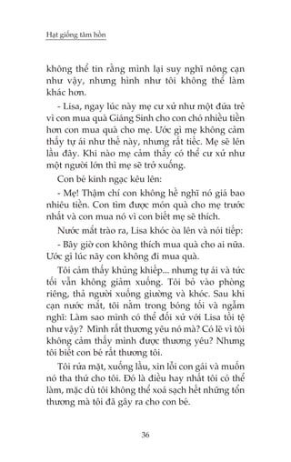 Haåt giöëng têm höìn



khöng thïí tin rùçng mònh laåi suy nghô nöng caån
nhû vêåy, nhûng hònh nhû töi khöng thïí laâm
khaác hún.
    - Lisa, ngay luác naây meå cû xûã nhû möåt àûáa treã
vò con mua quaâ Giaáng Sinh cho con choá nhiïìu tiïìn
hún con mua quaâ cho meå. Ûúác gò meå khöng caãm
thêëy tûå aái nhû thïë naây, nhûng rêët tiïëc. Meå seä lïn
lêìu àêy. Khi naâo meå caãm thêëy coá thïí cû xûã nhû
möåt ngûúâi lúán thò meå seä trúã xuöëng.
   Con beá kinh ngaåc kïu lïn:
  - Meå! Thêåm chñ con khöng hïì nghô noá giaá bao
nhiïu tiïìn. Con tòm àûúåc moán quaâ cho meå trûúác
nhêët vaâ con mua noá vò con biïët meå seä thñch.
   Nûúác mùæt traâo ra, Lisa khoác oâa lïn vaâ noái tiïëp:
  - Bêy giúâ con khöng thñch mua quaâ cho ai nûäa.
Ûúác gò luác naäy con khöng ài mua quaâ.
    Töi caãm thêëy khuãng khiïëp... nhûng tûå aái vaâ tûác
töëi vêîn khöng giaãm xuöëng. Töi boã vaâo phoâng
riïng, thaã ngûúâi xuöëng giûúâng vaâ khoác. Sau khi
caån nûúác mùæt, töi nùçm trong boáng töëi vaâ ngêîm
nghô: Laâm sao mònh coá thïí àöëi xûã vúái Lisa töìi tïå
nhû vêåy? Mònh rêët thûúng yïu noá maâ? Coá leä vò töi
khöng caãm thêëy mònh àûúåc thûúng yïu? Nhûng
töi biïët con beá rêët thûúng töi.
    Töi rûãa mùåt, xuöëng lêìu, xin löîi con gaái vaâ muöën
noá tha thûá cho töi. Àoá laâ àiïìu hay nhêët töi coá thïí
laâm, mùåc duâ töi khöng thïí xoaá saåch hïët nhûäng töín
thûúng maâ töi àaä gêy ra cho con beá.


                            36
 