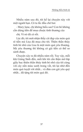 Nhûäng àiïìu bònh dõ



  Nhiïìu nùm sau àoá, töi kïí laåi chuyïån naây vúái
möåt ngûúâi baån. Cö ta lùæc àêìu chï bai:
   - Mary Jane, chõ khöng hiïíu sao? Con beá khöng
cêìn duâng tiïìn àïí mua chuöåc tònh thûúng cuãa
   chõ. Vò noá àaä coá röìi.
    Luác àoá, töi múái nhêån thêëy caái àeåp cuãa moán quaâ
reã tiïìn maâ Lisa àaä mua cho töi. Thiïn thêìn thuãy
tinh beá nhoã cuãa Lisa laâ möåt moán quaâ yïu thûúng.
Maâ yïu thûúng thò khöng coá giaá tiïìn coá thïí so
saánh àûúåc.
   Chuyïån xaãy ra àaä nhiïìu nùm röìi. Tuy vêåy, möîi
khi Giaáng Sinh àïën, möîi khi töi cêín thêån múã lúáp
giêëy boåc thiïn thêìn thuãy tinh beá nhoã cuãa töi cuâng
vúái cêy nïën maâu xanh trong vùæt, töi laåi nhúá àïën
moán quaâ tuyïåt vúâi nhêët... vaâ àûáa con gaái yïu quyá
nhêët... àaä tùång töi moán quaâ àoá.




                               37
 