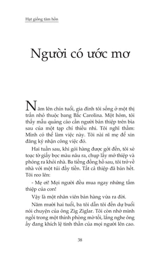 Haåt giöëng têm höìn




   Ngûúâi coá ûúác mú



N      ùm lïn chñn tuöíi, gia àònh töi söëng úã möåt thõ
trêën nhoã thuöåc bang Bùæc Carolina. Möåt höm, töi
thêëy mêîu quaãng caáo cêìn ngûúâi baán thiïåp trïn bòa
sau cuãa möåt taåp chñ thiïëu nhi. Töi nghô thêìm:
Mònh coá thïí laâm viïåc naây. Töi naâi nô meå àïí xin
àùng kyá nhêån cöng viïåc àoá.
   Hai tuêìn sau, khi goái haâng àûúåc gúãi àïën, töi xeá
toaåc túâ giêëy boåc maâu nêu ra, chuåp lêëy múá thiïåp vaâ
phoáng ra khoãi nhaâ. Ba tiïëng àöìng höì sau, töi trúã vïì
nhaâ vúái möåt tuái àêìy tiïìn. Têët caã thiïåp àaä baán hïët.
Töi reo lïn:
   - Meå úi! Moåi ngûúâi àïìu mua ngay nhûäng têëm
thiïåp cuãa con!
   Vêåy laâ möåt nhên viïn baán haâng vûâa ra àúâi.
    Nùm mûúâi hai tuöíi, ba töi dêîn töi àïën dûå buöíi
noái chuyïån cuãa öng Zig Ziglar. Töi coân nhúá mònh
ngöìi trong möåt thñnh phoâng múâ töëi, lùæng nghe öng
êëy àang khñch lïå tinh thêìn cuãa moåi ngûúâi lïn cao.


                             38
 