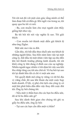 Nhûäng àiïìu bònh dõ



Töi rúâi núi àoá vúái möåt caãm giaác rùçng mònh coá thïí
laâm àûúåc bêët cûá àiïìu gò. Khi ngöìi vaâo trong xe, töi
quay qua ba töi vaâ noái:
   - Ba, con muöën laâm cho moåi ngûúâi caãm thêëy
giöëng hïåt nhû vêåy.
   Ba töi hoãi töi noái vêåy nghôa laâ sao. Töi giaãi
thñch:
  - Con muöën trúã thaânh möåt diïîn giaã khñch lïå
nhû öng Ziglar.
   Möåt ûúác mú vûâa ra àúâi.
   Gêìn àêy, töi bùæt àêìu theo àuöíi ûúác mú khñch lïå
nhûäng ngûúâi khaác. Sau böën nùm laâm viïåc taåi möåt
cöng ty, bùæt àêìu tûâ möåt nhên viïn têåp sûå cho àïën
khi trúã thaânh trûúãng phoâng kinh doanh, töi rúâi
khoãi cöng ty khi àang úã àónh cao cuãa sûå nghiïåp.
Nhiïìu ngûúâi ngaåc nhiïn vò töi daám boã viïåc sau khi
thu nhêåp tùng cao túái saáu chûä söë. Vaâ hoå hoãi taåi sao
töi laåi àaánh liïìu têët caã chó vò möåt ûúác mú.
   Töi quyïët àõnh múã cöng ty riïng vaâ rúâi boã àõa
võ vûäng chùæc àoá sau khi tham dûå möåt cuöåc hoåp
kinh doanh. ÚÃ àoá, võ phoá chuã tõch cuãa cöng ty coá
möåt baâi phaát biïíu dêîn àïën viïåc thay àöíi cuöåc àúâi
töi. Öng êëy hoãi chuáng töi:
   - Nïëu möåt võ thêìn ban cho caác baån ba àiïìu ûúác,
àoá seä laâ ba àiïìu ûúác gò?
   Sau khi daânh thúâi gian cho chuáng töi ghi ra
giêëy ba àiïìu ûúác, öng êëy hoãi:
   - Taåi sao caác baån cêìn àïën möåt võ thêìn?


                            39
 