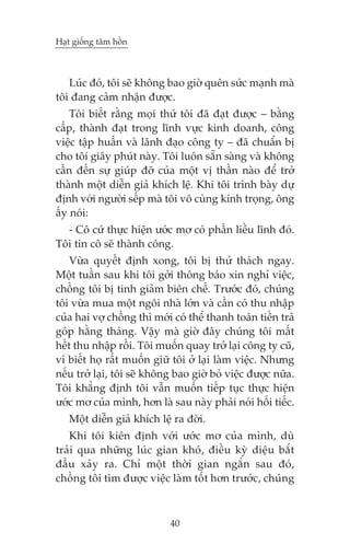 Haåt giöëng têm höìn



   Luác àoá, töi seä khöng bao giúâ quïn sûác maånh maâ
töi àang caãm nhêån àûúåc.
    Töi biïët rùçng moåi thûá töi àaä àaåt àûúåc – bùçng
cêëp, thaânh àaåt trong lônh vûåc kinh doanh, cöng
viïåc têåp huêën vaâ laänh àaåo cöng ty – àaä chuêín bõ
cho töi giêy phuát naây. Töi luön sùén saâng vaâ khöng
cêìn àïën sûå giuáp àúä cuãa möåt võ thêìn naâo àïí trúã
thaânh möåt diïîn giaã khñch lïå. Khi töi trònh baây dûå
àõnh vúái ngûúâi sïëp maâ töi vö cuâng kñnh troång, öng
êëy noái:
  - Cö cûá thûåc hiïån ûúác mú coá phêìn liïìu lônh àoá.
Töi tin cö seä thaânh cöng.
    Vûâa quyïët àõnh xong, töi bõ thûã thaách ngay.
Möåt tuêìn sau khi töi gúãi thöng baáo xin nghó viïåc,
chöìng töi bõ tinh giaãm biïn chïë. Trûúác àoá, chuáng
töi vûâa mua möåt ngöi nhaâ lúán vaâ cêìn coá thu nhêåp
cuãa hai vúå chöìng thò múái coá thïí thanh toaán tiïìn traã
goáp hùçng thaáng. Vêåy maâ giúâ àêy chuáng töi mêët
hïët thu nhêåp röìi. Töi muöën quay trúã laåi cöng ty cuä,
vò biïët hoå rêët muöën giûä töi úã laåi laâm viïåc. Nhûng
nïëu trúã laåi, töi seä khöng bao giúâ boã viïåc àûúåc nûäa.
Töi khùèng àõnh töi vêîn muöën tiïëp tuåc thûåc hiïån
ûúác mú cuãa mònh, hún laâ sau naây phaãi noái höëi tiïëc.
   Möåt diïîn giaã khñch lïå ra àúâi.
   Khi töi kiïn àõnh vúái ûúác mú cuãa mònh, duâ
traãi qua nhûäng luác gian khoá, àiïìu kyâ diïåu bùæt
àêìu xaãy ra. Chó möåt thúâi gian ngùæn sau àoá,
chöìng töi tòm àûúåc viïåc laâm töët hún trûúác, chuáng



                            40
 