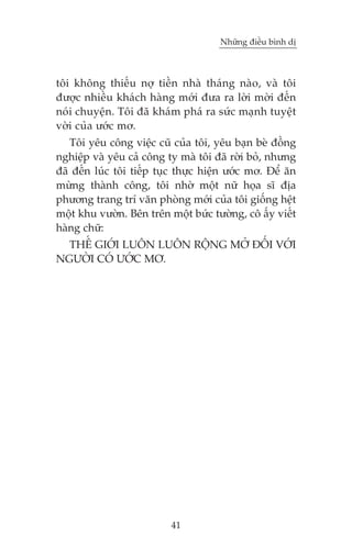 Nhûäng àiïìu bònh dõ



töi khöng thiïëu núå tiïìn nhaâ thaáng naâo, vaâ töi
àûúåc nhiïìu khaách haâng múái àûa ra lúâi múâi àïën
noái chuyïån. Töi àaä khaám phaá ra sûác maånh tuyïåt
vúâi cuãa ûúác mú.
   Töi yïu cöng viïåc cuä cuãa töi, yïu baån beâ àöìng
nghiïåp vaâ yïu caã cöng ty maâ töi àaä rúâi boã, nhûng
àaä àïën luác töi tiïëp tuåc thûåc hiïån ûúác mú. Àïí ùn
mûâng thaânh cöng, töi nhúâ möåt nûä hoåa sô àõa
phûúng trang trñ vùn phoâng múái cuãa töi giöëng hïåt
möåt khu vûúân. Bïn trïn möåt bûác tûúâng, cö êëy viïët
haâng chûä:
  THÏË GIÚÁI LUÖN LUÖN RÖÅNG MÚÃ ÀÖËI VÚÁI
NGÛÚÂI COÁ ÛÚÁC MÚ.




                          41
 
