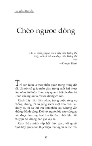 Haåt giöëng têm höìn




  Cheâo ngûúåc doâng

               Chó coá nhûäng ngûúâi nhòn thêëy àiïìu khöng thïí
                   thêëy, múái coá thïí laâm àûúåc àiïìu khöng thïí
                                                             laâm.
                                               —Khuyïët Danh




T    reã con luön laâ möåt phêìn quan troång trong àúâi
töi. Laâ möåt cö giaáo mêîu giaáo trong suöët hai mûúi
taám nùm, töi luön àûúåc vêy quanh búãi caác àûáa treã
– con cuãa ngûúâi ta, vò töi khöng coá con.
   Caách àêy hùm lùm nùm, trong cuöåc söëng vúå
chöìng, chuáng töi cöë gùæng kiïëm möåt àûáa con. Sau
khi ly dõ, töi àaä thûã thuå tinh nhên taåo. Nhûng vêîn
khöng thaânh cöng. Àöëi vúái ngûúâi luác naâo cuäng ao
ûúác àûúåc laâm meå, traái tim töi àau nhoái khi biïët
chuyïån àoá khöng bao giúâ xaãy ra.
   Caãm thêëy mònh sùæp hïët thúâi gian, töi quyïët
àõnh bêy giúâ laâ luác thûåc hiïån thêåt nghiïm tuác! Töi


                               42
 