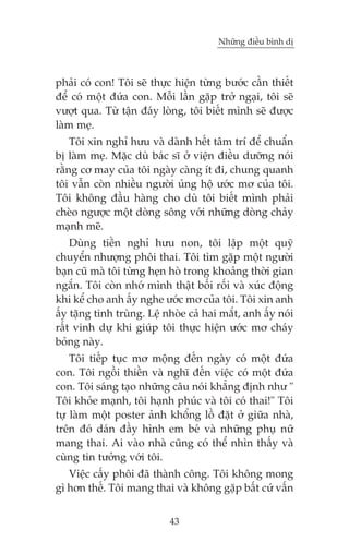 Nhûäng àiïìu bònh dõ



phaãi coá con! Töi seä thûåc hiïån tûâng bûúác cêìn thiïët
àïí coá möåt àûáa con. Möîi lêìn gùåp trúã ngaåi, töi seä
vûúåt qua. Tûâ têån àaáy loâng, töi biïët mònh seä àûúåc
laâm meå.
    Töi xin nghó hûu vaâ daânh hïët têm trñ àïí chuêín
bõ laâm meå. Mùåc duâ baác sô úã viïån àiïìu dûúäng noái
rùçng cú may cuãa töi ngaây caâng ñt ài, chung quanh
töi vêîn coân nhiïìu ngûúâi uãng höå ûúác mú cuãa töi.
Töi khöng àêìu haâng cho duâ töi biïët mònh phaãi
cheâo ngûúåc möåt doâng söng vúái nhûäng doâng chaãy
maånh meä.
    Duâng tiïìn nghó hûu non, töi lêåp möåt quyä
chuyïín nhûúång phöi thai. Töi tòm gùåp möåt ngûúâi
baån cuä maâ töi tûâng heån hoâ trong khoaãng thúâi gian
ngùæn. Töi coân nhúá mònh thêåt böëi röëi vaâ xuác àöång
khi kïí cho anh êëy nghe ûúác mú cuãa töi. Töi xin anh
êëy tùång tinh truâng. Lïå nhoâe caã hai mùæt, anh êëy noái
rêët vinh dûå khi giuáp töi thûåc hiïån ûúác mú chaáy
boãng naây.
    Töi tiïëp tuåc mú möång àïën ngaây coá möåt àûáa
con. Töi ngöìi thiïìn vaâ nghô àïën viïåc coá möåt àûáa
con. Töi saáng taåo nhûäng cêu noái khùèng àõnh nhû "
Töi khoãe maånh, töi haånh phuác vaâ töi coá thai!" Töi
tûå laâm möåt poster aãnh khöíng löì àùåt úã giûäa nhaâ,
trïn àoá daán àêìy hònh em beá vaâ nhûäng phuå nûä
mang thai. Ai vaâo nhaâ cuäng coá thïí nhòn thêëy vaâ
cuâng tin tûúãng vúái töi.
   Viïåc cêëy phöi àaä thaânh cöng. Töi khöng mong
gò hún thïë. Töi mang thai vaâ khöng gùåp bêët cûá vêën


                            43
 