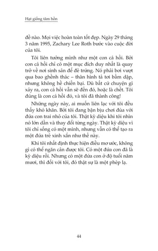 Haåt giöëng têm höìn



àïì naâo. Moåi viïåc hoaân toaân töët àeåp. Ngaây 29 thaáng
3 nùm 1995, Zachary Lee Roth bûúác vaâo cuöåc àúâi
cuãa töi.
   Töi liïn tûúãng mònh nhû möåt con caá höìi. Búãi
con caá höìi chó coá möåt muåc àñch duy nhêët laâ quay
trúã vïì núi sinh saãn àïí àeã trûáng. Noá phaãi búi vûúåt
qua bao ghïình thaác – thên hònh taã túi bêìm dêåp,
nhûng khöng hïì chiïën baåi. Duâ bêët cûá chuyïån gò
xaãy ra, con caá höìi vêîn seä àïën àoá, hoùåc laâ chïët. Töi
àuáng laâ con caá höìi àoá, vaâ töi àaä thaânh cöng!
   Nhûäng ngaây naây, ai muöën liïn laåc vúái töi àïìu
thêëy khoá khùn. Búãi töi àang bêån bõu chúi àuâa vúái
àûáa con trai nhoã cuãa töi. Thêåt kyâ diïåu khi töi nhòn
noá lúán dêìn vaâ thay àöíi tûâng ngaây. Thêåt kyâ diïåu vò
töi chó söëng coá möåt mònh, nhûng vêîn coá thïí taåo ra
möåt àûáa treã xinh xùæn nhû thïë naây.
   Khi töi nhêët àõnh thûåc hiïån àiïìu mú ûúác, khöng
gò coá thïí ngùn caãn àûúåc töi. Coá möåt àûáa con àaä laâ
kyâ diïåu röìi. Nhûng coá möåt àûáa con úã àöå tuöíi nùm
mûúi, thò àöëi vúái töi, àoá thêåt sûå laâ möåt pheáp laå.




                             44
 