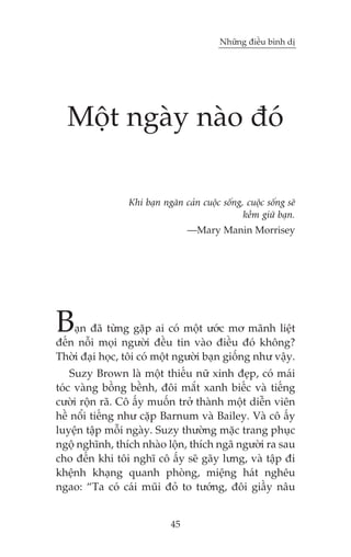 Nhûäng àiïìu bònh dõ




  Möåt ngaây naâo àoá

                 Khi baån ngùn caãn cuöåc söëng, cuöåc söëng seä
                                                kïìm giûä baån.
                                 —Mary Manin Morrisey




B   aån àaä tûâng gùåp ai coá möåt ûúác mú maänh liïåt
àïën nöîi moåi ngûúâi àïìu tin vaâo àiïìu àoá khöng?
Thúâi àaåi hoåc, töi coá möåt ngûúâi baån giöëng nhû vêåy.
    Suzy Brown laâ möåt thiïëu nûä xinh àeåp, coá maái
toác vaâng böìng bïình, àöi mùæt xanh biïëc vaâ tiïëng
cûúâi röån raä. Cö êëy muöën trúã thaânh möåt diïîn viïn
hïì nöíi tiïëng nhû cùåp Barnum vaâ Bailey. Vaâ cö êëy
luyïån têåp möîi ngaây. Suzy thûúâng mùåc trang phuåc
ngöå nghônh, thñch nhaâo löån, thñch ngaä ngûúâi ra sau
cho àïën khi töi nghô cö êëy seä gaäy lûng, vaâ têåp ài
khïånh khaång quanh phoâng, miïång haát nghïu
ngao: “Ta coá caái muäi àoã to tûúáng, àöi giêìy nêu


                            45
 