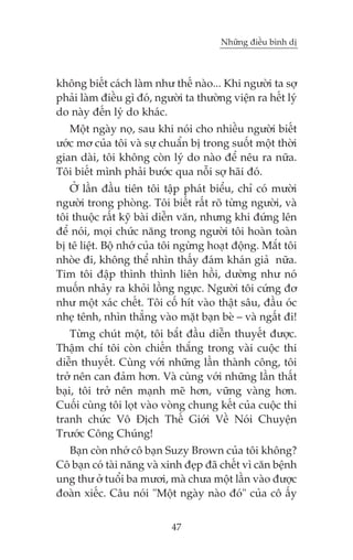 Nhûäng àiïìu bònh dõ



khöng biïët caách laâm nhû thïë naâo... Khi ngûúâi ta súå
phaãi laâm àiïìu gò àoá, ngûúâi ta thûúâng viïån ra hïët lyá
do naây àïën lyá do khaác.
   Möåt ngaây noå, sau khi noái cho nhiïìu ngûúâi biïët
ûúác mú cuãa töi vaâ sûå chuêín bõ trong suöët möåt thúâi
gian daâi, töi khöng coân lyá do naâo àïí nïu ra nûäa.
Töi biïët mònh phaãi bûúác qua nöîi súå haäi àoá.
   ÚÃ lêìn àêìu tiïn töi têåp phaát biïíu, chó coá mûúâi
ngûúâi trong phoâng. Töi biïët rêët roä tûâng ngûúâi, vaâ
töi thuöåc rêët kyä baâi diïîn vùn, nhûng khi àûáng lïn
àïí noái, moåi chûác nùng trong ngûúâi töi hoaân toaân
bõ tï liïåt. Böå nhúá cuãa töi ngûâng hoaåt àöång. Mùæt töi
nhoâe ài, khöng thïí nhòn thêëy àaám khaán giaã nûäa.
Tim töi àêåp thònh thònh liïn höìi, dûúâng nhû noá
muöën nhaãy ra khoãi löìng ngûåc. Ngûúâi töi cûáng àú
nhû möåt xaác chïët. Töi cöë hñt vaâo thêåt sêu, àêìu oác
nheå tïnh, nhòn thùèng vaâo mùåt baån beâ – vaâ ngêët ài!
    Tûâng chuát möåt, töi bùæt àêìu diïîn thuyïët àûúåc.
Thêåm chñ töi coân chiïën thùæng trong vaâi cuöåc thi
diïîn thuyïët. Cuâng vúái nhûäng lêìn thaânh cöng, töi
trúã nïn can àaãm hún. Vaâ cuâng vúái nhûäng lêìn thêët
baåi, töi trúã nïn maånh meä hún, vûäng vaâng hún.
Cuöëi cuâng töi loåt vaâo voâng chung kïët cuãa cuöåc thi
tranh chûác Vö Àõch Thïë Giúái Vïì Noái Chuyïån
Trûúác Cöng Chuáng!
  Baån coân nhúá cö baån Suzy Brown cuãa töi khöng?
Cö baån coá taâi nùng vaâ xinh àeåp àaä chïët vò cùn bïånh
ung thû úã tuöíi ba mûúi, maâ chûa möåt lêìn vaâo àûúåc
àoaân xiïëc. Cêu noái "Möåt ngaây naâo àoá" cuãa cö êëy


                            47
 