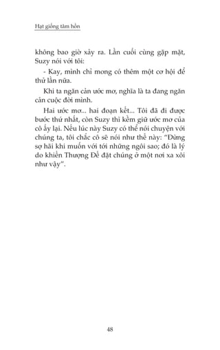 Haåt giöëng têm höìn



khöng bao giúâ xaãy ra. Lêìn cuöëi cuâng gùåp mùåt,
Suzy noái vúái töi:
   - Kay, mònh chó mong coá thïm möåt cú höåi àïí
thûã lêìn nûäa.
   Khi ta ngùn caãn ûúác mú, nghôa laâ ta àang ngùn
caãn cuöåc àúâi mònh.
    Hai ûúác mú... hai àoaån kïët... Töi àaä ài àûúåc
bûúác thûá nhêët, coân Suzy thò kïìm giûä ûúác mú cuãa
cö êëy laåi. Nïëu luác naây Suzy coá thïí noái chuyïån vúái
chuáng ta, töi chùæc cö seä noái nhû thïë naây: “Àûâng
súå haäi khi muöën vúái túái nhûäng ngöi sao; àoá laâ lyá
do khiïën Thûúång Àïë àùåt chuáng úã möåt núi xa xöi
nhû vêåy”.




                            48
 
