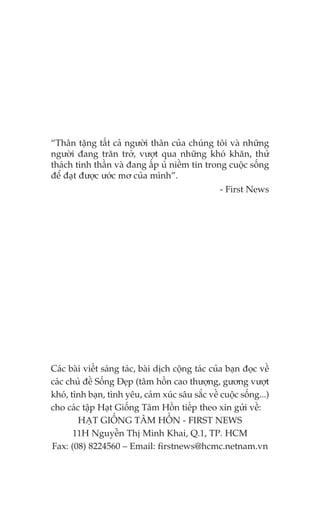 “Thên tùång têët caã ngûúâi thên cuãa chuáng töi vaâ nhûäng
ngûúâi àang trùn trúã, vûúåt qua nhûäng khoá khùn, thûã
thaách tinh thêìn vaâ àang êëp uã niïìm tin trong cuöåc söëng
àïí àaåt àûúåc ûúác mú cuãa mònh”.
                                                   - First News




Caác baâi viïët saáng taác, baâi dõch cöång taác cuãa baån àoåc vïì
caác chuã àïì Söëng Àeåp (têm höìn cao thûúång, gûúng vûúåt
khoá, tònh baån, tònh yïu, caãm xuác sêu sùæc vïì cuöåc söëng...)
cho caác têåp Haåt Giöëng Têm Höìn tiïëp theo xin gûãi vïì:
        HAÅT GIÖËNG TÊM HÖÌN - FIRST NEWS
       11H Nguyïîn Thõ Minh Khai, Q.1, TP. HCM
Fax: (08) 8224560 – Email: firstnews@hcmc.netnam.vn
 