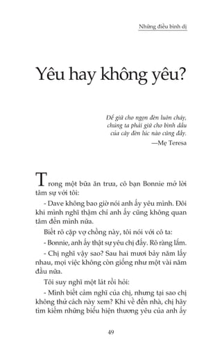 Nhûäng àiïìu bònh dõ




Yïu hay khöng yïu?

                            Àïí giûä cho ngoån àeân luön chaáy,
                            chuáng ta phaãi giûä cho bònh dêìu
                             cuãa cêy àeân luác naâo cuäng àêìy.
                                                —Meå Teresa




T   rong möåt bûäa ùn trûa, cö baån Bonnie múã lúâi
têm sûå vúái töi:
  - Dave khöng bao giúâ noái anh êëy yïu mònh. Àöi
khi mònh nghô thêåm chñ anh êëy cuäng khöng quan
têm àïën mònh nûäa.
   Biïët roä cùåp vúå chöìng naây, töi noái vúái cö ta:
   - Bonnie, anh êëy thêåt sûå yïu chõ àêëy. Roä raâng lùæm.
   - Chõ nghô vêåy sao? Sau hai mûúi baãy nùm lêëy
nhau, moåi viïåc khöng coân giöëng nhû möåt vaâi nùm
àêìu nûäa.
   Töi suy nghô möåt laát röìi hoãi:
   - Mònh biïët caãm nghô cuãa chõ, nhûng taåi sao chõ
khöng thûã caách naây xem? Khi vïì àïën nhaâ, chõ haäy
tòm kiïëm nhûäng biïíu hiïån thûúng yïu cuãa anh êëy


                            49
 