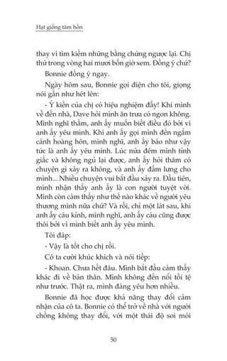 Haåt giöëng têm höìn



thay vò tòm kiïëm nhûäng bùçng chûáng ngûúåc laåi. Chõ
thûã trong voâng hai mûúi böën giúâ xem. Àöìng yá chûá?
   Bonnie àöìng yá ngay.
   Ngaây höm sau, Bonnie goåi àiïån cho töi, gioång
noái gêìn nhû heát lïn:
    - YÁ kiïën cuãa chõ coá hiïåu nghiïåm àêëy! Khi mònh
vïì àïën nhaâ, Dave hoãi mònh ùn trûa coá ngon khöng.
Mònh nghô thêìm, anh êëy muöën biïët àiïìu àoá búãi vò
anh êëy yïu mònh. Khi anh êëy goåi mònh àïën ngùæm
caãnh hoaâng hön, mònh nghô, anh êëy baão nhû vêåy
tûác laâ anh êëy yïu mònh. Luác nûãa àïm mònh tónh
giêëc vaâ khöng nguã laåi àûúåc, anh êëy hoãi thùm coá
chuyïån gò xaãy ra khöng, vaâ anh êëy àêëm lûng cho
mònh... Nhiïìu chuyïån vui bùæt àêìu xaãy ra. Àêìu tiïn,
mònh nhêån thêëy anh êëy laâ con ngûúâi tuyïåt vúâi.
Mònh coân caãm thêëy nhû thïë naâo khaác vïì ngûúâi yïu
thûúng mònh nûäa chûá? Vaâ röìi, chó möåt laát sau, khi
anh êëy caáu kónh, mònh nghô, anh êëy caáu cuäng àûúåc
thöi búãi vò mònh biïët anh êëy yïu mònh.
   Töi àaáp:
   - Vêåy laâ töët cho chõ röìi.
   Cö ta cûúâi khuác khñch vaâ noái tiïëp:
  - Khoan. Chûa hïët àêu. Mònh bùæt àêìu caãm thêëy
khaác ài vïì baãn thên. Mònh khöng àïën nöíi töìi tïå
nhû trûúác. Thêåt ra, mònh àaáng yïu hún nhiïìu.
  Bonnie àaä hoåc àûúåc khaã nùng thay àöíi caãm
nhêån cuãa cö ta. Bonnie coá thïí trúã vïì nhaâ vúái ngûúâi
chöìng khöng thay àöíi, vúái möåt thaái àöå soi moái


                             50
 