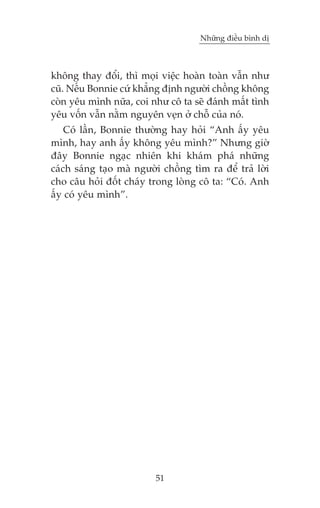Nhûäng àiïìu bònh dõ



khöng thay àöíi, thò moåi viïåc hoaân toaân vêîn nhû
cuä. Nïëu Bonnie cûá khùèng àõnh ngûúâi chöìng khöng
coân yïu mònh nûäa, coi nhû cö ta seä àaánh mêët tònh
yïu vöën vêîn nùçm nguyïn veån úã chöî cuãa noá.
    Coá lêìn, Bonnie thûúâng hay hoãi “Anh êëy yïu
mònh, hay anh êëy khöng yïu mònh?” Nhûng giúâ
àêy Bonnie ngaåc nhiïn khi khaám phaá nhûäng
caách saáng taåo maâ ngûúâi chöìng tòm ra àïí traã lúâi
cho cêu hoãi àöët chaáy trong loâng cö ta: “Coá. Anh
êëy coá yïu mònh”.




                          51
 